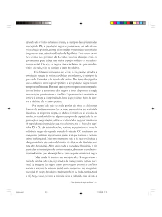 Uma história do negro no Brasil 313
cipando de revoltas urbanas e rurais, a exemplo das apresentadas
no capítulo IX, a população negra se posicionou, ao lado de ou-
tras camadas pobres, contra as investidas repressivas e autoritárias
do governo nas primeiras décadas da República. Em outras ocasi-
ões, como no governo de Getúlio, buscou alianças com os
governantes para obter um maior espaço político e reconheci-
mento social. Ou seja, os negros não se isolaram do processo his-
tórico do país, pois se sentiam e eram brasileiros.
Em diferentes situações, no sertão e em grandes cidades, a
população reagiu às políticas públicas excludentes, a exemplo da
guerra de Canudos e da revolta da vacina. Mas isso não significa
que as relações entre o poder público e a população negra fossem
sempre conflituosas. Por mais que o governo parecesse empenha-
do em limitar a autonomia dos negros e estes dispostos a reagir,
nem sempre predominou o conflito. Esperamos ter mostrado ao
leitor e à leitora a complexidade desse jogo político feito de acer-
tos e vitórias, de recuos e perdas.
Por outro lado não se pode perder de vista as diferentes
formas de enfrentamento do racismo construídas na sociedade
brasileira. A imprensa negra, os clubes recreativos, as escolas de
samba, os candomblés são alguns exemplos da capacidade de or-
ganização e negociação política e cultural dos negros brasileiros.
O papel dessas instituições na nossa história foi o foco dos capí-
tulos IX e X. As reivindicações, sonhos, expectativas e lutas da
militância negra da segunda metade do século XX resultaram em
conquistas políticas importantes, como a lei que tornou o racismo
crime inafiançável. Mais recentemente veio a lei que estabelece a
obrigatoriedade do ensino da história da África e da história e cul-
tura afro-brasileiras. Além disso toda a sociedade brasileira, e em
particular as instituições de ensino superior, discutem o estabeleci-
mento de cotas para alunos pobres, entre os quais a maioria é negra.
Mas ainda há muito a ser conquistado. O negro virou o
bom de samba e de bola, o portador da mais genuína cultura naci-
onal. A imagem do negro como personagem avesso a conflitos
sociais e adepto da mistura racial ainda sobrevive no imaginário
nacional. O negro brasileiro é realmente bom de bola, samba, funk
e hip-hop, e não é contra a mistura racial e cultural, mas ele não é
historia.pmd 11/5/2006, 10:10313
 