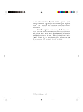 314 Uma história do negro no Brasil
só isso, nem o único nisso. A questão é outra. A questão é que a
esmagadora maioria da população carcerária e indigente do país é
negra. Quem é negro está mais vulnerável à violência policial e ao
desemprego.
Então, hoje, a palavra de ordem é a igualdade de oportuni-
dades, uma outra maneira de dizer liberdade e inclusão social como,
antes de nós, tantos outros negros já reivindicaram. Continuar se
posicionando contra o racismo e defendendo melhores condi-
ções de vida é o que cabe a todos os herdeiros da história de luta
do povo negro. É de fato tarefa de todo brasileiro.
historia.pmd 11/5/2006, 10:10314
 