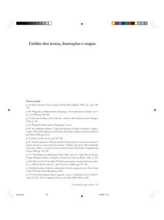 Uma história do negro no Brasil 315
Crédito dos textos, ilustrações e mapas
Textos citados:
p. 42. Padre Antônio Vieira, Sermões, Erechim, RS: Edelbra, 1998, vol. 5, pp. 138-
139.
p. 48. “Biografia de Mahommah G. Baquaqua,” Revista Brasileira de História, vol. 8,
no. 16 (1988), pp. 269-284.
p. 51. José Lins do Rego, Meus verdes anos – memórias, Rio de Janeiro: José Olympio,
1956, p. 103.
p. 53. “Biografia Mahommah G. Baquaqua”, op. cit..
p. 66. Ave-Lallemant, Robert. Viagens pelas províncias da Bahia, Pernambuco, Alagoas e
Sergipe ( 1859), Belo Horizonte: Ed Itatiaia; São Paulo: Editora da Universidade de
São Paulo, 1980, pp. 22-23.
p. 72. Vieira, Sermões, op. cit., pp. 143-144.
p.78. “Tratado proposto a Manoel da Silva Ferreira pelos seus escravos durante o
tempo em que se conservaram levantados”. In Reis, João José e Silva, Eduardo,
Negociação e conflito – a resistência escrava no Brasil escravista, São Paulo: Companhia das
Letras, 1989, pp. 123-124.
p. 111. Maximiliano de Habsburgo, Bahia 1860, esboços de Viagem, Rio de Janeiro:
Tempo Brasileiro; Bahia: Fundação Cultural do Estado da Bahia, 1982, p. 128.
p. 140. Marcus J. M. de Carvalho, “’É fácil serem sujeitos, de quem já foram senho-
res’: o ABC do Divino Mestre”, Afro-Ásia, no. 31 (2004), pp. 327-334.
p. 146. Julita Scarano, Cotidiano e solidariedade: vida diária da gente de cor nas Minas Gerais,
século XVIII, São Paulo: Brasiliense, 1994.
p. 152. Peter Heisenberg, Homens esquecidos: escravos e trabalhadores livres no Brasil –
séculos XVIII e XIX. Campinas: Editora da UNICAMP, 1989, p. 284.
historia.pmd 11/5/2006, 10:10315
 
