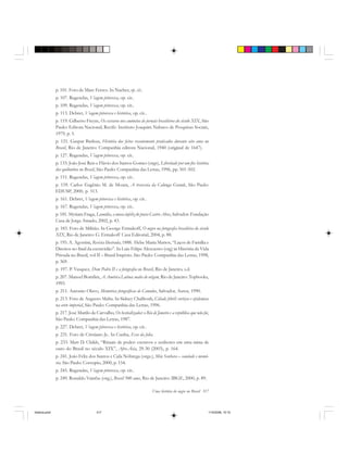 Uma história do negro no Brasil 317
p. 101. Foto de Marc Ferrez. In Naeher, op. cit..
p. 107. Rugendas, Viagem pitoresca, op. cit..
p. 109. Rugendas, Viagem pitoresca, op. cit..
p. 113. Debret, Viagem pitoresca e histórica, op. cit..
p. 119. Gilberto Freyre, Os escravos nos anúncios de jornais brasileiros do século XIX, São
Paulo: Editora Nacional; Recife: Instituto Joaquim Nabuco de Pesquisas Sociais,
1979, p. 5.
p. 121. Gaspar Barleus, História dos feitos recentemente praticados durante oito anos no
Brasil, Rio de Janeiro: Companhia editora Nacional, 1940 (original de 1647).
p. 127. Rugendas, Viagem pitoresca, op. cit..
p. 133: João José Reis e Flávio dos Santos Gomes (orgs), Liberdade por um fio: história
dos quilombos no Brasil, São Paulo: Companhia das Letras, 1996, pp. 501-502.
p. 151. Rugendas, Viagem pitoresca, op. cit..
p. 159. Carlos Eugênio M. de Moura, A travessia da Calunga Grande, São Paulo:
EDUSP, 2000, p. 513.
p. 161. Debret, Viagem pitoresca e histórica, op. cit..
p. 167. Rugendas, Viagem pitoresca, op. cit..
p. 181. Myriam Fraga, Leonídia, a musa infeliz do poeta Castro Alves, Salvador: Fundação
Casa de Jorge Amado, 2002, p. 43.
p. 183. Foto de Militão. In George Ermakoff, O negro na fotografia brasileira do século
XIX, Rio de Janeiro: G. Ermakoff Casa Editorial, 2004, p. 88.
p. 195. A. Agostini, Revista Ilustrada, 1888. Hebe Maria Mattos, “Laços de Família e
Direitos no final da escravidão”. In Luiz Felipe Alescastro (org) in História da Vida
Privada no Brasil, vol II – Brasil Império. São Paulo: Companhia das Letras, 1998,
p. 369.
p. 197. P. Vasquez, Dom Pedro II e a fotografia no Brasil, Rio de Janeiro, s.d.
p. 207. Manoel Bomfim, A América Latina: males de origem, Rio de Janeiro: Topbooks,
1993.
p. 211. Antonio Olavo, Memórias fotográficas de Canudos, Salvador, Autor, 1990.
p. 213. Foto de Augusto Malta. In Sidney Chalhoub, Cidade febril: cortiços e epidemias
na corte imperial, São Paulo: Companhia das Letras, 1996.
p. 217. José Murilo de Carvalho, Os bestializados: o Rio de Janeiro e a república que não foi,
São Paulo: Companhia das Letras, 1987.
p. 227. Debret, Viagem pitoresca e histórica, op. cit..
p. 231. Foto de Cristiano Jr.. In Cunha, Ecos da folia.
p. 233. Matt D. Childs, “Rituais de poder: escravos e senhores em uma mina de
ouro do Brasil no século XIX”, Afro-Ásia, 29-30 (2003), p. 164.
p. 241. João Felix dos Santos e Cida Nóbrega (orgs.), Mãe Senhora – saudade e memó-
ria. São Paulo: Corrupio, 2000, p. 154.
p. 245. Rugendas, Viagem pitoresca, op. cit..
p. 249. Ronaldo Vainfas (org.), Brasil 500 anos, Rio de Janeiro: IBGE, 2000, p. 89.
historia.pmd 11/5/2006, 10:10317
 