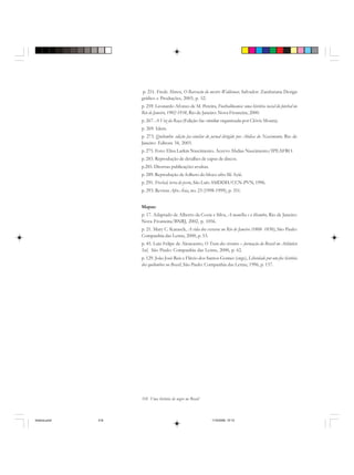318 Uma história do negro no Brasil
p. 251. Frede Abreu, O Barracão do mestre Waldemar, Salvador: Zarabatana Design
gráfico e Produções, 2003, p. 52.
p. 259. Leonardo Afonso de M. Pereira, Footballmania: uma história social do futebal no
Rio de Janeiro, 1902-1938, Rio de Janeiro: Nova Fronteira, 2000.
p. 267. A Voz da Raça (Edição fac-similar organizada por Clóvis Moura).
p. 269. Idem.
p. 273. Quilombo: edição fac-similar do jornal dirigido por Abdias do Nascimento, Rio de
Janeiro: Editora 34, 2003.
p. 275. Foto: Elisa Larkin Nascimento. Acervo Abdias Nascimento/IPEAFRO.
p. 283. Reprodução de detalhes de capas de discos.
p.285. Diversas publicações avulsas.
p. 289. Reprodução de folheto do bloco afro Ilê Ayiê.
p. 291. Frechal, terra de preto, São Luís: SMDDH/CCN-PVN, 1996.
p. 293. Revista Afro-Ásia, no. 23 (1998-1999), p. 351.
Mapas:
p. 17. Adaptado de Alberto da Costa e Silva, A manilha e o libambo, Rio de Janeiro:
Nova Fronteira/BNRJ, 2002, p. 1056.
p. 21. Mary C. Karasch, A vida dos escravos no Rio de Janeiro (1808- 1850), São Paulo:
Companhia das Letras, 2000, p. 53.
p. 45. Luiz Felipe de Alencastro, O Trato dos viventes – formação do Brasil no Atlântico
Sul, São Paulo: Companhia das Letras, 2000, p. 62.
p. 129. João José Reis e Flávio dos Santos Gomes (orgs), Liberdade por um fio: história
dos quilombos no Brasil, São Paulo: Companhia das Letras, 1996, p. 157.
historia.pmd 11/5/2006, 10:10318
 