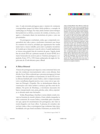 Uma história do negro no Brasil 33
ram. A cada investida portuguesa para o interior do continente
correspondiam ataques de hábeis chefes políticos, a exemplo da
rainha Jinga (ou Nzinga). No mais, ainda existiam outros inimigos
bem poderosos: as febres, a escassez de comida, os insetos, a esti-
agem e a frustração diante da inexistência de prata e ouro nas
proximidades.
Os portugueses concluiriam, então, que a empreitada con-
quistadora não valia a pena e resolveram concentrar suas forças
no comércio de escravos, atividade que seguramente lhes rendia
muito lucro e menos trabalho, pois eram os próprios moradores
de Luanda que se lançavam à caça de cativos. Luanda rapidamente
se tornou uma grande feira de comércio de gente. Angola, desde
fins do século XVI até a primeira metade do século XVIII, foi o
maior fornecedor de escravos para as Américas portuguesa e es-
panhola. Entre 1575 e 1591 foram embarcados da região de An-
gola mais de 52 mil africanos para o Brasil.
A África Oriental
A busca dos portugueses por riquezas e rotas comerciais fazia com
que eles rondassem incessantemente toda a costa africana. Sem
dúvida, foi na África ocidental que a presença portuguesa foi mais
evidente. Mas eles também se aventuraram, no século XV, na cos-
ta africana banhada pelo oceano Índico, onde se impressionaram
com a semelhança daqueles portos, ruas e casas com as que exis-
tiam em Portugal e Espanha. Eles se deslumbraram diante das
construções com vários andares e terraços, que lhes eram tão fa-
miliares. No porto de Mombaça, o movimento incessante dos
barcos transportando ouro, prata, pérolas, seda, vidros, especiari-
as os deixaria ainda mais fascinados.
Sofala, Moçambique, Zanzibar e outras cidades-estado esta-
vam na fronteira do mundo islâmico. Eram cidades integradas às
redes comerciais do oceano Índico, controladas pelos muçulma-
nos que, apesar do encantamento dos portugueses, não viam os
recém-chegados com bons olhos. A presença de estranhos não
era bem vinda, e disso os portugueses logo souberam, haja vista a
hostilidade com que foram recebidos. Entretanto, no século XVI,
Jinga ou Nzinga Mbandi (1581-1663) foi a rainha que
durante treze anos lutou contra os portugueses em
Angola. Em 1621, a rainha Jinga de Mutamba, seguida
por uma vistosa comitiva, propôs uma aliança aos por-
tugueses. Em troca da paz aceitou certas condições,
inclusive a conversão ao catolicismo. Ela foi batizada
com o nome de Dona Ana de Souza, na igreja matriz
de Luanda, em 1622, mas não aceitou pagar tributos
como exigiam os lusitanos. No ano seguinte, empreen-
deu outra guerra contra os portugueses e mandou uma
embaixada ao Papa Alexandre VII pedindo o reconhe-
cimento do seu reino. Esquecendo o padroado, o papa
enviou-lhe uma carta com orientações para que seu
reino fosse cristão, junto com vários missionários
capuchinhos italianos. Mas a rainha foi derrotada à fren-
te de suas tropas, e suas duas irmãs, as princesas
Cambe e Funge, foram levadas para Luanda e batizadas
com os nomes de Bárbara e Engrácia. Quando, em
1641, os holandeses saíram do norte do Brasil e ocu-
param Luanda, Jinga aliou-se a eles contra os portu-
gueses. Mas em 1648, Salvador Correa de Sá retomou
Luanda dos holandeses, com uma armada saída do
Rio de Janeiro. A rainha Jinga morreu em 17 de de-
zembro de 1663, quando teria cerca de 80 anos. A
memória dos cortejos e lutas das suas tropas continua
presente nos congados brasileiros.
historia.pmd 11/5/2006, 10:0833
 