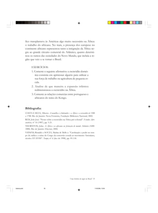 Uma história do negro no Brasil 35
fico transplantava às Américas algo muito necessário na África:
o trabalho do africano. No mais, a presença dos europeus no
continente africano representou tanto a integração da África ne-
gra ao grande circuito comercial do Atlântico, quanto determi-
nou os rumos das sociedades do Novo Mundo, que incluía a re-
gião que veio a se tornar o Brasil.
EXERCÍCIOS:
1. Comente a seguinte afirmativa: a escravidão domés-
tica consistia em aprisionar alguém para utilizar a
sua força de trabalho na agricultura de pequena es-
cala.
2. Analise de que maneira a expansão islâmica
redimensionou a escravidão na África.
3. Comente as relações comercias entre portugueses e
africanos do reino do Kongo.
Bibliografia:
COSTA E SILVA, Alberto. A manilha e o limbambo – a África e a escravidão de 1500
a 1700. Rio de Janeiro: Nova Fronteira, Fundação Biblioteca Nacional, 2002.
REIS, João José. “Notas sobre a escravidão na África pré-colonial”. Estudos Afro-
asiáticos, nº 14 (1987), pp. 5-21.
THORNTON, John. A África e os africanos na formação do mundo Atlântico (1400-
1800). Rio de Janeiro: Elsevier, 2004.
VAINFAS, Ronaldo e SOUZA, Marina de Mello e. “Catolização e poder no tem-
po do tráfico: o reino do Congo da conversão corada ao movimento Antoniano,
séculos XV-XVIII”. Tempo, nº 6 (dez de 1998), pp. 95-118.
historia.pmd 11/5/2006, 10:0835
 