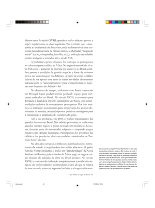 Uma história do negro no Brasil 41
últimos anos do século XVIII, quando o tráfico africano passou a
suprir regularmente as duas capitânias. No território que corres-
ponde ao atual estado do Amazonas, onde se desenvolveu uma eco-
nomia baseada na coleta de plantas nativas, as chamadas “drogas do
sertão” (cacau, salsaparrilha, baunilha, etc.), a utilização do trabalho
escravo indígena se estendeu até o século XIX.
A preferência pelos africanos fez com que os portugueses
se voltassem para o tráfico na África. Na segunda metade do sécu-
lo XVI, com o aumento da procura por escravos no Brasil, o trá-
fico passou a condição de grande negócio e fonte de vultosos
lucros nas duas margens do Atlântico. A partir de então, o tráfico
deixou de ser apenas uma entre as várias atividades ultramarinas
iniciadas com os “descobrimentos” para se transformar no negó-
cio mais lucrativo do Atlântico Sul.
No decorrer do tempo, traficantes com bases comerciais
em Portugal foram gradativamente perdendo espaço para trafi-
cantes radicados no Brasil. No século XVIII, o comércio para
Benguela e Luanda já era feito diretamente do Brasil, sem a inter-
mediação exclusiva de comerciantes portugueses. Por isso mes-
mo, os traficantes constituíram parte importante dos grupos do-
minantes da colônia, ocupando postos políticos estratégicos para
a manutenção e ampliação do comércio de gente.
Até a sua proibição, em 1850, o tráfico transatlântico fez
grandes fortunas no Brasil. Nas cidades portuárias, os traficantes
graúdos exibiam riqueza e poder morando em residências luxuo-
sas, fazendo parte de irmandades religiosas e ocupando cargos
públicos nas câmaras municipais. Participando dos governos das
cidades e das províncias, eles eram também considerados os “ho-
mens bons” da elite.
Na idéia dos europeus, o tráfico era justificado como instru-
mento da missão evangelizadora dos infiéis africanos. O padre
Antonio Vieira considerava o tráfico um “grande milagre” de Nossa
Senhora do Rosário, pois retirados da África pagã, os negros teri-
am chances de salvação da alma no Brasil católico. No século
XVIII, o conceito de civilização complementará a justificativa re-
ligiosa do tráfico atlântico ao introduzir a idéia de que se tratava
de uma cruzada contra as supostas barbárie e selvageria africanas.
No século XIX, Joaquim Pereira Marinho foi um dos mais
destacados traficantes baianos. Ele recebeu da corte tí-
tulos de barão, visconde e conde, foi membro fundador
do Banco da Bahia e fez parte da poderosa irmandade
da Santa Casa de Misericórdia. Outro grande traficante,
Antônio Pedrozo de Albuquerque, possuía muitas casas,
ouro, prata, engenhos e escravos. Alguns traficantes bra-
sileiros se estabeleceram na África. O mais famoso de-
les foi o baiano Francisco Félix de Souza, que residiu na
cidade de Uidá, na atual República do Benim.
historia.pmd 11/5/2006, 10:0841
 