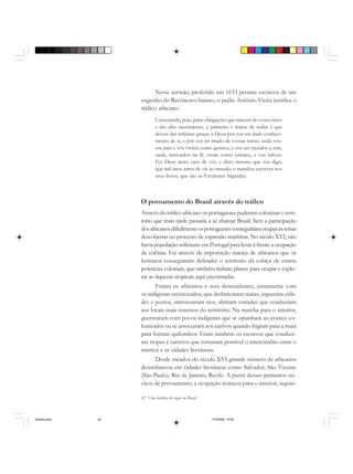 42 Uma história do negro no Brasil
Neste sermão, proferido em 1633 perante escravos de um
engenho do Recôncavo baiano, o padre Antônio Vieira justifica o
tráfico africano:
Começando, pois, pelas obrigações que nascem do vosso novo
e tão alto nascimento, a primeira e maior de todas é que
deveis dar infinitas graças a Deus por vos ter dado conheci-
mento de si, e por vos ter tirado de vossas terras, onde vos-
sos pais e vós vivíeis como gentios, e vos ter trazidos a esta,
onde, instruídos na fé, vivais como cristãos, e vos salveis.
Fez Deus tanto caso de vós, e disto mesmo que vos digo,
que mil anos antes de vir ao mundo, o mandou escrever nos
seus livros, que são as Escrituras Sagradas.
O povoamento do Brasil através do tráfico
Através do tráfico africano os portugueses puderam colonizar o terri-
tório que mais tarde passaria a se chamar Brasil. Sem a participação
dosafricanosdificilmenteosportuguesesconseguiriamocuparasterras
descobertas no processo de expansão marítima. No século XVI, não
havia população suficiente em Portugal para levar à frente a ocupação
da colônia. Foi através da importação maciça de africanos que os
lusitanos conseguiram defender o território da cobiça de outras
potencias coloniais, que também tinham planos para ocupar e explo-
rar as riquezas tropicais aqui encontradas.
Foram os africanos e seus descendentes, juntamente com
os indígenas escravizados, que desbravaram matas, ergueram cida-
des e portos, atravessaram rios, abriram estradas que conduziam
aos locais mais remotos do território. Na marcha para o interior,
guerrearam com povos indígenas que se opunham ao avanço co-
lonizador ou se associaram aos nativos quando fugiam para a mata
para formar quilombos. Eram também os escravos que conduzi-
am tropas e carretos que tornaram possível o intercâmbio entre o
interior e as cidades litorâneas.
Desde meados do século XVI grande número de africanos
desembarcou em cidades litorâneas como Salvador, São Vicente
(São Paulo), Rio de Janeiro, Recife. A partir desses primeiros nú-
cleos de povoamento, a ocupação avançou para o interior, seguin-
historia.pmd 11/5/2006, 10:0842
 