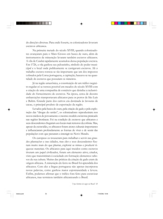 Uma história do negro no Brasil 43
do direções diversas. Para onde fossem, os colonizadores levavam
escravos africanos.
Na primeira metade do século XVIII, quando colonizado-
res avançaram para o Mato Grosso em busca de ouro, além de
instrumentos de mineração levaram também escravos africanos.
A vila de Cuiabá rapidamente acumulou densa população escrava.
Em 1726, a vila ganhou seu pelourinho, símbolo do poder muni-
cipal e o local onde publicamente se castigavam escravos. Ali o
trabalho escravo tornou-se tão importante que um dos impostos
cobrados pela Coroa portuguesa, a capitação, baseava-se na quan-
tidade de escravos que possuíam os mineiros.
Já na região amazônica, a constituição de um tráfico negrei-
ro regular só se tornou possível em meados do século XVIII com
a criação de uma companhia de comércio que detinha a exclusivi-
dade do fornecimento de escravos. Na época, cerca de dezoito
embarcações transportavam africanos para os portos de São Luís
e Belém. Grande parte dos cativos era destinada às lavouras de
cacau, o principal produto de exportação da região.
Levados pela busca do ouro, pela criação de gado e pela explo-
ração das “drogas do sertão”, os colonizadores reproduziram nos
novos núcleos de povoamento o mesmo modelo escravista praticado
nas regiões litorâneas. Foi na condição de escravos que africanos e
seus descendentes chegaram aos locais mais remotos da colônia. Mas,
apesar da escravidão, os africanos foram atores culturais importantes
e influenciaram profundamente as formas de viver e de sentir das
populações com que passaram a interagir no Novo Mundo.
Os europeus os trouxeram para trabalhar e servir nas gran-
des plantações e nas cidades, mas eles e seus descendentes fize-
ram muito mais do que plantar, explorar as minas e produzir ri-
quezas materiais. Os africanos para aqui trazidos como escravos
tiveram um papel civilizador, foram um elemento ativo, criador,
visto que transmitiram à sociedade em formação elementos valio-
sos da sua cultura. Muitas das práticas da criação de gado eram de
origem africana. A mineração do ferro no Brasil foi aprendida dos
africanos. Com eles a língua portuguesa não apenas incorporou
novas palavras, como ganhou maior espontaneidade e leveza.
Enfim, podemos afirmar que o tráfico fora feito para escravizar
africanos, mas terminou também africanizando o Brasil.
historia.pmd 11/5/2006, 10:0843
 