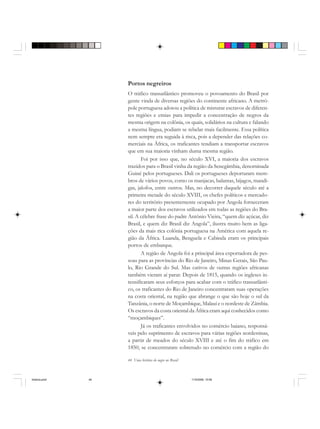 44 Uma história do negro no Brasil
Portos negreiros
O tráfico transatlântico promoveu o povoamento do Brasil por
gente vinda de diversas regiões do continente africano. A metró-
pole portuguesa adotou a política de misturar escravos de diferen-
tes regiões e etnias para impedir a concentração de negros da
mesma origem na colônia, os quais, solidários na cultura e falando
a mesma língua, podiam se rebelar mais facilmente. Essa política
nem sempre era seguida à risca, pois a depender das relações co-
merciais na África, os traficantes tendiam a transportar escravos
que em sua maioria vinham duma mesma região.
Foi por isso que, no século XVI, a maioria dos escravos
trazidos para o Brasil vinha da região da Senegâmbia, denominada
Guiné pelos portugueses. Dali os portugueses deportaram mem-
bros de vários povos, como os manjacas, balantas, bijagos, mandi-
gas, jalofos, entre outros. Mas, no decorrer daquele século até a
primeira metade do século XVIII, os chefes políticos e mercado-
res do território presentemente ocupado por Angola forneceram
a maior parte dos escravos utilizados em todas as regiões do Bra-
sil. A célebre frase do padre Antônio Vieira, “quem diz açúcar, diz
Brasil, e quem diz Brasil diz Angola”, ilustra muito bem as liga-
ções da mais rica colônia portuguesa na América com aquela re-
gião da África. Luanda, Benguela e Cabinda eram os principais
portos de embarque.
A região de Angola foi a principal área exportadora de pes-
soas para as províncias do Rio de Janeiro, Minas Gerais, São Pau-
lo, Rio Grande do Sul. Mas cativos de outras regiões africanas
também vieram aí parar. Depois de 1815, quando os ingleses in-
tensificaram seus esforços para acabar com o tráfico transatlânti-
co, os traficantes do Rio de Janeiro concentraram suas operações
na costa oriental, na região que abrange o que são hoje o sul da
Tanzânia, o norte de Moçambique, Malauí e o nordeste de Zâmbia.
Os escravos da costa oriental da África eram aqui conhecidos como
“moçambiques”.
Já os traficantes envolvidos no comércio baiano, responsá-
veis pelo suprimento de escravos para várias regiões nordestinas,
a partir de meados do século XVIII e até o fim do tráfico em
1850, se concentraram sobretudo no comércio com a região do
historia.pmd 11/5/2006, 10:0844
 