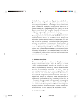 46 Uma história do negro no Brasil
Golfo do Benim (sudoeste da atual Nigéria). Através do Golfo do
Benim, os traficantes baianos importaram escravos aqui denomi-
nados dagomés, jejes, haussás, bornus, tapas e nagôs, entre outros.
Estes grupos eram embarcados principalmente nos portos de
Jaquin, Ajudá, Popo e Apá, e mais tarde Onim (Lagos). No Rio de
Janeiro, Minas Gerais, São Paulo e Rio Grande do Sul os escravos
originários daquela região eram chamados de minas.
O fato de ter vindo de uma mesma região, falar a mesma
língua e pertencer a uma mesma nação foi fundamental para a
sobrevivência dos africanos no Brasil. Desse modo, eles puderam
reconstruir redes de amizade, famílias e comunidades. Mas isso
não impediu que africanos de etnias diferentes se relacionassem e
criassem novas alianças. O enfrentamento das adversidades da
escravidão muitas vezes favoreceu a união de grupos étnicos divi-
didos na África por antigas rivalidades. A multiplicidade de povos
e etnias para aqui transportadas por força do tráfico fez do Brasil
um espaço privilegiado de convergência de tradições africanas di-
versas que ainda hoje continuam, umas mais que outras, a moldar
e colorir culturalmente o país.
A travessia atlântica
O escravo apresado no interior africano era obrigado a percorrer
longas distâncias até alcançar os portos de embarque no litoral.
Muitos não resistiam à longa caminhada, às doenças e aos maus-
tratos. Nos portos eram alojados em grandes barracões ou em
cercados. Ali permaneciam muitos dias e até meses à espera de
que as cargas humanas dos navios fossem completadas e os cati-
vos partissem para um mundo completamente desconhecido.
Nesse período de espera, era grande o número de mortes, pois os
cativos eram alojados em construções muitas vezes precárias, in-
salubres, mal ventiladas e pequenas. Em alguns períodos, cerca de
40 por cento dos negros escravizados em Angola pereciam ainda
em solo africano. Mas os prepostos africanos do tráfico sabiam
que os cativos não deviam permanecer durante muito tempo nos
portos de embarque. Além das perdas por doenças, temiam que a
concentração de escravos nos barracões facilitassem revoltas.
historia.pmd 11/5/2006, 10:0846
 