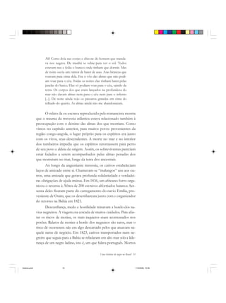 Uma história do negro no Brasil 51
Ah! Como doía nas costas o chicote do homem que manda-
va nos negros. De manhã se subia para ver o sol. Todos
estavam nus e fedia o buraco onde tinham que dormir. Mas
de noite ouvia um rumor de bater de asas. Asas brancas que
voavam para cima dela. Era o vôo das almas que não podi-
am voar para o céu. Todas as noites elas vinham bater pelas
janelas do barco. Elas só podiam voar para o céu, saindo da
terra. Os corpos dos que eram lançados na profundeza do
mar não davam almas nem para o céu nem para o inferno
[...]. De noite ainda vejo os pássaros grandes em cima do
telhado do quarto. As almas ainda não me abandonaram.
O relato da ex-escrava reproduzido pelo romancista mostra
que o trauma da travessia atlântica estava relacionado também à
preocupação com o destino das almas dos que morriam. Como
vimos no capítulo anterior, para muitos povos provenientes da
região congo-angola, o lugar próprio para os espíritos era junto
com os vivos, seus descendentes. A morte no mar e no interior
dos tumbeiros impedia que os espíritos retornassem para perto
de seu povo e aldeia de origem. Assim, os sobreviventes pareciam
estar fadados a serem acompanhados pelas almas penadas dos
que morreram no mar, longe da terra dos ancestrais.
Ao longo da angustiante travessia, os cativos estabeleciam
laços de amizade entre si. Chamavam-se “malungos” uns aos ou-
tros, uma amizade que gerava profunda solidariedade e verdadei-
ras obrigações de ajuda mútua. Em 1836, um africano forro orga-
nizou o retorno à África de 200 escravos alforriados baianos. Ses-
senta deles fizeram parte do carregamento do navio Emília, pro-
veniente de Onim, que os desembarcara junto com o organizador
do retorno na Bahia em 1821.
Desconfiança, medo e hostilidade reinavam a bordo dos na-
vios negreiros. A viagem era cercada de muitos cuidados. Para afas-
tar os riscos de motins, os mais inquietos eram acorrentados nos
porões. Relatos de motins a bordo dos negreiros são raros, mas o
risco de ocorrerem não era algo descartado pelos que atuavam na-
quele ramo de negócio. Em 1823, cativos transportados num ne-
greiro que seguia para a Bahia se rebelaram em alto mar sob a lide-
rança de um negro ladino, isto é, um que falava português. Mortos
historia.pmd 11/5/2006, 10:0851
 