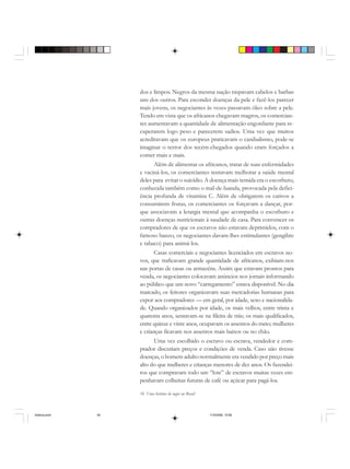 54 Uma história do negro no Brasil
dos e limpos. Negros da mesma nação raspavam cabelos e barbas
uns dos outros. Para esconder doenças da pele e fazê-los parecer
mais jovens, os negociantes às vezes passavam óleo sobre a pele.
Tendo em vista que os africanos chegavam magros, os comercian-
tes aumentavam a quantidade de alimentação engordante para re-
cuperarem logo peso e parecerem sadios. Uma vez que muitos
acreditavam que os europeus praticavam o canibalismo, pode-se
imaginar o terror dos recém-chegados quando eram forçados a
comer mais e mais.
Além de alimentar os africanos, tratar de suas enfermidades
e vaciná-los, os comerciantes tentavam melhorar a saúde mental
deles para evitar o suicídio. A doença mais temida era o escorbuto,
conhecida também como o mal-de-luanda, provocada pela defici-
ência profunda de vitamina C. Além de obrigarem os cativos a
consumirem frutas, os comerciantes os forçavam a dançar, por-
que associavam a letargia mental que acompanha o escorbuto e
outras doenças nutricionais à saudade de casa. Para convencer os
compradores de que os escravos não estavam deprimidos, com o
famoso banzo, os negociantes davam-lhes estimulantes (gengibre
e tabaco) para animá-los.
Casas comerciais e negociantes licenciados em escravos no-
vos, que traficavam grande quantidade de africanos, exibiam-nos
nas portas de casas ou armazéns. Assim que estavam prontos para
venda, os negociantes colocavam anúncios nos jornais informando
ao público que um novo “carregamento” estava disponível. No dia
marcado, os feitores organizavam suas mercadorias humanas para
expor aos compradores — em geral, por idade, sexo e nacionalida-
de. Quando organizados por idade, os mais velhos, entre trinta e
quarenta anos, sentavam-se na fileira de trás; os mais qualificados,
entre quinze e vinte anos, ocupavam os assentos do meio; mulheres
e crianças ficavam nos assentos mais baixos ou no chão.
Uma vez escolhido o escravo ou escrava, vendedor e com-
prador discutiam preços e condições de venda. Caso não tivesse
doenças, o homem adulto normalmente era vendido por preço mais
alto do que mulheres e crianças menores de dez anos. Os fazendei-
ros que compravam todo um “lote” de escravos muitas vezes em-
penhavam colheitas futuras de café ou açúcar para pagá-los.
historia.pmd 11/5/2006, 10:0854
 
