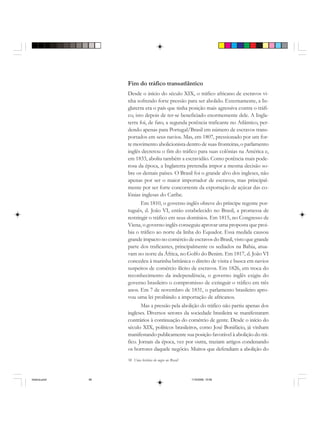 58 Uma história do negro no Brasil
Fim do tráfico transatlântico
Desde o início do século XIX, o tráfico africano de escravos vi-
nha sofrendo forte pressão para ser abolido. Externamente, a In-
glaterra era o país que tinha posição mais agressiva contra o tráfi-
co, isto depois de ter-se beneficiado enormemente dele. A Ingla-
terra foi, de fato, a segunda potência traficante no Atlântico, per-
dendo apenas para Portugal/Brasil em número de escravos trans-
portados em seus navios. Mas, em 1807, pressionado por um for-
te movimento abolicionista dentro de suas fronteiras, o parlamento
inglês decretou o fim do tráfico para suas colônias na América e,
em 1833, aboliu também a escravidão. Como potência mais pode-
rosa da época, a Inglaterra pretendia impor a mesma decisão so-
bre os demais países. O Brasil foi o grande alvo dos ingleses, não
apenas por ser o maior importador de escravos, mas principal-
mente por ser forte concorrente da exportação de açúcar das co-
lônias inglesas do Caribe.
Em 1810, o governo inglês obteve do príncipe regente por-
tuguês, d. João VI, então estabelecido no Brasil, a promessa de
restringir o tráfico em seus domínios. Em 1815, no Congresso de
Viena, o governo inglês conseguiu aprovar uma proposta que proi-
bia o tráfico ao norte da linha do Equador. Essa medida causou
grande impacto no comércio de escravos do Brasil, visto que grande
parte dos traficantes, principalmente os sediados na Bahia, atua-
vam no norte da África, no Golfo do Benim. Em 1817, d. João VI
concedeu à marinha britânica o direito de visita e busca em navios
suspeitos de comércio ilícito de escravos. Em 1826, em troca do
reconhecimento da independência, o governo inglês exigiu do
governo brasileiro o compromisso de extinguir o tráfico em três
anos. Em 7 de novembro de 1831, o parlamento brasileiro apro-
vou uma lei proibindo a importação de africanos.
Mas a pressão pela abolição do tráfico não partiu apenas dos
ingleses. Diversos setores da sociedade brasileira se manifestaram
contrários à continuação do comércio de gente. Desde o início do
século XIX, políticos brasileiros, como José Bonifácio, já vinham
manifestando publicamente sua posição favorável à abolição do trá-
fico. Jornais da época, vez por outra, traziam artigos condenando
os horrores daquele negócio. Muitos que defendiam a abolição do
historia.pmd 11/5/2006, 10:0858
 