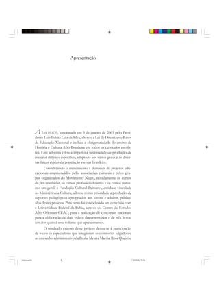 Apresentação
ALei 10.639, sancionada em 9 de janeiro de 2003 pelo Presi-
dente Luís Inácio Lula da Silva, alterou a Lei de Diretrizes e Bases
da Educação Nacional e incluiu a obrigatoriedade do ensino da
História e Cultura Afro-Brasileira em todos os currículos escola-
res. Este advento criou a imperiosa necessidade de produção de
material didático específico, adaptado aos vários graus e às diver-
sas faixas etárias da população escolar brasileira.
Considerando o atendimento à demanda de projetos edu-
cacionais empreendidos pelas associações culturais e pelos gru-
pos organizados do Movimento Negro, notadamente os cursos
de pré-vestibular, os cursos profissionalizantes e os cursos notur-
nos em geral, a Fundação Cultural Palmares, entidade vinculada
ao Ministério da Cultura, adotou como prioridade a produção de
suportes pedagógicos apropriados aos jovens e adultos, público
alvo destes projetos. Para tanto foi estabelecido um convênio com
a Universidade Federal da Bahia, através do Centro de Estudos
Afro-Orientais-CEAO, para a realização de concursos nacionais
para a elaboração de dois vídeos documentários e de três livros,
um dos quais é este volume que apresentamos.
O resultado exitoso deste projeto deveu-se à participação
de todos os especialistas que integraram as comissões julgadoras,
ao empenho administrativo da Profa. Mestra Martha Rosa Queirós,
historia.pmd 11/5/2006, 10:085
 