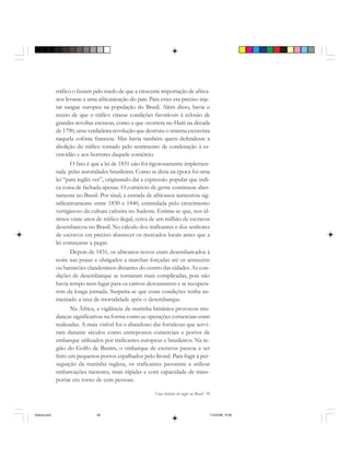 Uma história do negro no Brasil 59
tráfico o faziam pelo medo de que a crescente importação de africa-
nos levasse a uma africanização do país. Para estes era preciso inje-
tar sangue europeu na população do Brasil. Além disso, havia o
receio de que o tráfico criasse condições favoráveis à eclosão de
grandes revoltas escravas, como a que ocorrera no Haiti na década
de 1790, uma verdadeira revolução que destruiu o sistema escravista
naquela colônia francesa. Mas havia também quem defendesse a
abolição do tráfico tomado pelo sentimento de condenação à es-
cravidão e aos horrores daquele comércio.
O fato é que a lei de 1831 não foi rigorosamente implemen-
tada pelas autoridades brasileiras. Como se dizia na época foi uma
lei “para inglês ver”, originando daí a expressão popular que indi-
ca coisa de fachada apenas. O comércio de gente continuou aber-
tamente no Brasil. Por sinal, a entrada de africanos aumentou sig-
nificativamente entre 1830 e 1840, estimulada pelo crescimento
vertiginoso da cultura cafeeira no Sudeste. Estima-se que, nos úl-
timos vinte anos de tráfico ilegal, cerca de um milhão de escravos
desembarcou no Brasil. No cálculo dos traficantes e dos senhores
de escravos era preciso abastecer os mercados locais antes que a
lei começasse a pegar.
Depois de 1831, os africanos novos eram desembarcados à
noite nas praias e obrigados a marchas forçadas até os armazéns
ou barracões clandestinos distantes do centro das cidades. As con-
dições de desembarque se tornaram mais complicadas, pois não
havia tempo nem lugar para os cativos descansarem e se recupera-
rem da longa jornada. Suspeita-se que essas condições tenha au-
mentado a taxa de mortalidade após o desembarque.
Na África, a vigilância da marinha britânica provocou mu-
danças significativas na forma como as operações comerciais eram
realizadas. A mais visível foi o abandono das fortalezas que servi-
ram durante séculos como entrepostos comerciais e portos de
embarque utilizados por traficantes europeus e brasileiros. Na re-
gião do Golfo de Benim, o embarque de escravos passou a ser
feito em pequenos portos espalhados pelo litoral. Para fugir à per-
seguição da marinha inglesa, os traficantes passaram a utilizar
embarcações menores, mais rápidas e com capacidade de trans-
portar em torno de cem pessoas.
historia.pmd 11/5/2006, 10:0859
 