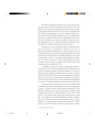 60 Uma história do negro no Brasil
Em 1845, o parlamento britânico tomou uma decisão drás-
tica, aprovando uma lei que permitia o apresamento e confisco de
qualquer navio suspeito de transportar escravos, mesmo navegan-
do em águas territoriais brasileiras. Este ato ficou conhecido como
Bill Aberdeen em homenagem a seu autor, o ministro inglês do ex-
terior lorde George Aberdeen. Munido desta lei, a marinha britâ-
nica passou a atuar de forma agressiva, apreendendo ou afundan-
do navios brasileiros que atuavam no tráfico. Na época, as rela-
ções diplomáticas entre os dois países ficaram seriamente estre-
mecidas, mas o tráfico continuou por mais cinco anos.
Finalmente, em 4 de setembro de 1850, os deputados brasi-
leiros aprovaram a Lei Eusébio de Queirós, nome de seu
propositor, proibindo definitivamente o tráfico negreiro por pre-
ver punição mais rigorosa para quem dele participasse. Foi uma
decisão levada pelas pressões da marinha britânica e pelo medo
de sublevações escravas. A entrada de grande número de africa-
nos nos últimos vinte anos de tráfico ilegal despertou nas elites
brasileiras o temor de que se repetissem as revoltas escravas que
sacudiram o país na década de 1830.
A abolição do tráfico teve várias conseqüências. Desde en-
tão não havia como renovar a população escrava. Logicamente, o
número de africanos tendeu a diminuir enquanto o número de
crioulos (negros nascidos no Brasil) tendeu a crescer na popula-
ção cativa. O preço dos cativos aumentou rapidamente depois de
1850 e isso teve como conseqüência a concentração dos escravos
em mãos de um número cada vez mais reduzido de proprietários.
Os menos afortunados vendiam seus escravos para os mais ricos.
A demanda crescente por mão-de-obra nas fazendas de café
do Sudeste incrementou a transferência de escravos da cidade para
o campo. A partir de 1850, o tráfico interno intensificou-se, em
especial a transferência de escravos das regiões nordestinas para
as plantações de café do sudeste brasileiro. Entre 1871 e 1881
mais de 7 mil cativos foram exportados da província do Ceará
para o Sul. Depois da proibição definitiva do tráfico, calcula-se
que mais de 200 mil escravos foram deslocados para o Sudeste
brasileiro. No auge do tráfico interprovincial, entre 1873 e 1881,
estima-se que 90 mil negros entraram na região Sudeste. Muitos
historia.pmd 11/5/2006, 10:0860
 