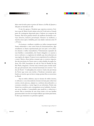 Uma história do negro no Brasil 61
deles eram levados para os portos de Santos e do Rio de Janeiro e
dali para as fazendas de café.
E não foi apenas o Nordeste que exportou escravos. Esti-
ma-se que de Minas Gerais saíram cerca de 10 mil cativos. Grande
parte do contingente deportado para o Sudeste era composta de
homens. Mas havia grande número de mulheres destinadas a ser-
viços diversos, inclusive prostituição. Homens ou mulheres, a
maioria estava apta a trabalhar, pois suas idades variavam entre 10
e 40 anos.
Os homens e mulheres vendidos no tráfico interprovincial
foram submetidos a uma outra forma de desenraizamento, algo
semelhante ao drama experimentado por seus pais e avós africa-
nos durante o tráfico transatlântico. Violentamente separados de
suas famílias e comunidades, eles foram obrigados a se ajustar a
novos senhores e a exigências de trabalho que desconheciam em
suas regiões de origem. O ajuste à nova experiência foi conflituoso
e tenso. Muitos observadores notaram que os escravos importa-
dos das províncias do Norte eram os mais rebeldes da região Su-
deste. Em 1854, fazendeiros de café do Vale do Paraíba do Sul,
São Paulo, chegaram a formar uma comissão para estudar medi-
das que prevenissem uma eventual insurreição de escravos “vin-
dos do Norte”. A indisciplina dos escravos vindos das províncias
do Norte (que neste caso incluía o Nordeste) certamente apro-
fundou as tensões que em breve tempo poriam fim ao escravismo
no Brasil.
Seja no tráfico atlântico, seja no circuito do tráfico interno,
os africanos e seus descendentes tiveram de lutar para sobreviver
contra a morte precoce, adaptar-se a senhores desconhecidos e a
costumes estranhos, e tentar fugir de seu infortúnio. Porém não
fariam isso sozinhos, pois conseguiriam novas lealdades, formari-
am novas famílias e comunidades para ajudá-los a sobreviver e
resistir. Mas as memórias de suas terras natais e de suas famílias
permaneceriam com eles nos tempos difíceis que teriam pela frente.
É disso que trataremos no próximo capítulo.
historia.pmd 11/5/2006, 10:0861
 