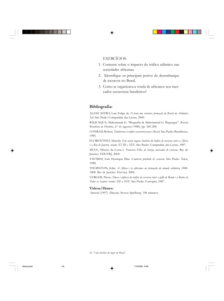 62 Uma história do negro no Brasil
EXERCÍCIOS:
1. Comente sobre o impacto do tráfico atlântico nas
sociedades africanas.
2. Identifique os principais portos de desembarque
de escravos no Brasil.
3. Como se organizava a venda de africanos nos mer-
cados escravistas brasileiros?
Bibliografia:
ALENCASTRO, Luiz Felipe de. O trato dos viventes: formação do Brasil no Atlântico
Sul. São Paulo: Companhia das Letras, 2000.
BAQUAQUA, Mahommah G. “Biografia de Mahommad G. Baquaqua”. Revista
Brasileira de História, nº 16 (agosto/1988), pp. 269-284.
CONRAD, Robert. Tumbeiros: o tráfico escravista para o Brasil. São Paulo: Brasiliense,
1985.
FLORENTINO, Manolo. Em costas negras: história do tráfico de escravos entre a África
e o Rio de Janeiro, séculos XVIII e XIX. São Paulo: Companhia das Letras, 1997.
SILVA, Alberto da Costa e. Francisco Félix de Souza, mercador de escravos. Rio de
Janeiro: EDUERJ, 2004.
TAVARES, Luís Henrique Dias. Comércio proibido de escravos. São Paulo: Ática,
1988.
THORNTON, John. A África e os africanos na formação do mundo atlântico, 1400-
1800. Rio de Janeiro: Elsevier, 2004.
VERGER, Pierre. Fluxo e refluxo do tráfico de escravos entre o golfo de Benin e a Bahia de
Todos os Santos: séculos XII a XIX. São Paulo: Corrupio, 1987.
Videos/filmes:
Amistad (1997). Direção Steven Spielberg. 148 minutos.
historia.pmd 11/5/2006, 10:0862
 