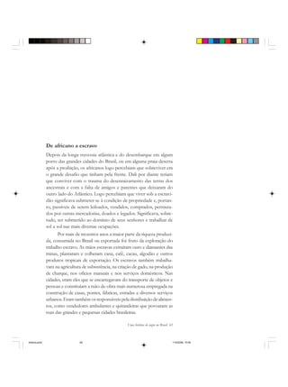 Uma história do negro no Brasil 65
De africano a escravo
Depois da longa travessia atlântica e do desembarque em algum
porto das grandes cidades do Brasil, ou em alguma praia deserta
após a proibição, os africanos logo percebiam que sobreviver era
o grande desafio que tinham pela frente. Dali por diante teriam
que conviver com o trauma do desenraizamento das terras dos
ancestrais e com a falta de amigos e parentes que deixaram do
outro lado do Atlântico. Logo percebiam que viver sob a escravi-
dão significava submeter-se à condição de propriedade e, portan-
to, passíveis de serem leiloados, vendidos, comprados, permuta-
dos por outras mercadorias, doados e legados. Significava, sobre-
tudo, ser submetido ao domínio de seus senhores e trabalhar de
sol a sol nas mais diversas ocupações.
Por mais de trezentos anos a maior parte da riqueza produzi-
da, consumida no Brasil ou exportada foi fruto da exploração do
trabalho escravo. As mãos escravas extraíram ouro e diamantes das
minas, plantaram e colheram cana, café, cacau, algodão e outros
produtos tropicais de exportação. Os escravos também trabalha-
vam na agricultura de subsistência, na criação de gado, na produção
de charque, nos ofícios manuais e nos serviços domésticos. Nas
cidades, eram eles que se encarregavam do transporte de objetos e
pessoas e constituíam a mão-de-obra mais numerosa empregada na
construção de casas, pontes, fábricas, estradas e diversos serviços
urbanos. Eram também os responsáveis pela distribuição de alimen-
tos, como vendedores ambulantes e quitandeiras que povoaram as
ruas das grandes e pequenas cidades brasileiras.
historia.pmd 11/5/2006, 10:0865
 