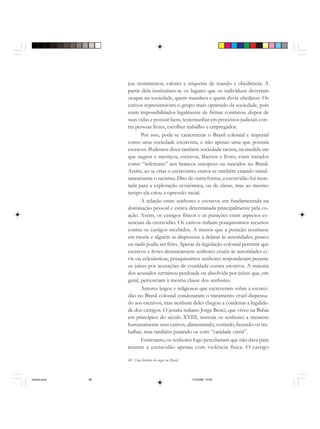 68 Uma história do negro no Brasil
jou sentimentos, valores e etiquetas de mando e obediência. A
partir dela instituíram-se os lugares que os indivíduos deveriam
ocupar na sociedade, quem mandava e quem devia obedecer. Os
cativos representavam o grupo mais oprimido da sociedade, pois
eram impossibilitados legalmente de firmar contratos, dispor de
suas vidas e possuir bens, testemunhar em processos judiciais con-
tra pessoas livres, escolher trabalho e empregador.
Por isso, pode-se caracterizar o Brasil colonial e imperial
como uma sociedade escravista, e não apenas uma que possuía
escravos. Podemos dizer também sociedade racista, na medida em
que negros e mestiços, escravos, libertos e livres, eram tratados
como “inferiores” aos brancos europeus ou nascidos no Brasil.
Assim, ao se criar o escravismo estava-se também criando simul-
taneamente o racismo. Dito de outra forma, a escravidão foi mon-
tada para a exploração econômica, ou de classe, mas ao mesmo
tempo ela criou a opressão racial.
A relação entre senhores e escravos era fundamentada na
dominação pessoal e estava determinada principalmente pela co-
ação. Assim, os castigos físicos e as punições eram aspectos es-
senciais da escravidão. Os cativos tinham pouquíssimos recursos
contra os castigos recebidos. A menos que a punição resultasse
em morte e alguém se dispusesse a delatar às autoridades, pouco
ou nada podia ser feito. Apesar da legislação colonial permitir que
escravos e livres denunciassem senhores cruéis às autoridades ci-
vis ou eclesiásticas, pouquíssimos senhores responderam perante
os juízes por acusações de crueldade contra escravos. A maioria
dos acusados terminou perdoada ou absolvida por juízes que, em
geral, pertenciam à mesma classe dos senhores.
Autores leigos e religiosos que escreveram sobre a escravi-
dão no Brasil colonial condenaram o tratamento cruel dispensa-
do aos escravos, mas nenhum deles chegou a condenar a legalida-
de dos castigos. O jesuíta italiano Jorge Benci, que viveu na Bahia
em princípios do século XVIII, instruía os senhores a tratarem
humanamente seus cativos, alimentando, vestindo, fazendo-os tra-
balhar, mas também punindo-os com “caridade cristã”.
Entretanto, os senhores logo perceberam que não dava para
manter a escravidão apenas com violência física. O castigo
historia.pmd 11/5/2006, 10:0868
 