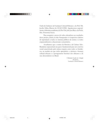 Chefe de Gabinete da Fundação Cultural Palmares e do Prof. Dr.
Jocélio Telles, Diretor do CEAO-UFBA. Agradecemos especial-
mente à liderança acadêmica do Prof. Dr. João José Reis e da Profa.
Dra. Florentina Souza.
Para assegurar o acesso de todos educadores aos resultados
deste projeto, desde já estão franqueados os respectivos direitos
de reprodução a todos os sistemas públicos de ensino e a todos
empreendimentos educacionais comunitários.
Acreditamos que o ensino da História e da Cultura Afro-
Brasileiras representará um passo fundamental para um convívio
social caracterizado pelo mútuo respeito entre todos os brasilei-
ros, na medida em que todos aprenderão a valorizar a herança
cultural africana e o protagonismo histórico dos africanos e de
seus descendentes no Brasil.
Ubiratan Castro de Araújo
Presidente
Fundação Cultural Palmares
historia.pmd 11/5/2006, 10:086
 