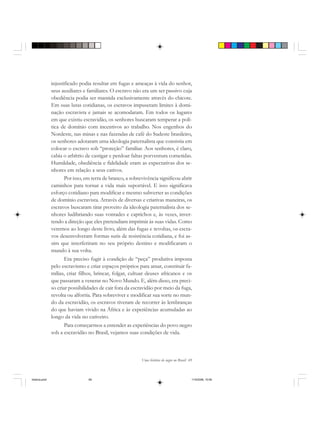 Uma história do negro no Brasil 69
injustificado podia resultar em fugas e ameaças à vida do senhor,
seus auxiliares e familiares. O escravo não era um ser passivo cuja
obediência podia ser mantida exclusivamente através do chicote.
Em suas lutas cotidianas, os escravos impuseram limites à domi-
nação escravista e jamais se acomodaram. Em todos os lugares
em que existiu escravidão, os senhores buscaram temperar a polí-
tica de domínio com incentivos ao trabalho. Nos engenhos do
Nordeste, nas minas e nas fazendas de café do Sudeste brasileiro,
os senhores adotaram uma ideologia paternalista que consistia em
colocar o escravo sob “proteção” familiar. Aos senhores, é claro,
cabia o arbítrio de castigar e perdoar faltas porventura cometidas.
Humildade, obediência e fidelidade eram as expectativas dos se-
nhores em relação a seus cativos.
Por isso, em terra de branco, a sobrevivência significou abrir
caminhos para tornar a vida mais suportável. E isso significava
esforço cotidiano para modificar e mesmo subverter as condições
de domínio escravista. Através de diversas e criativas maneiras, os
escravos buscaram tirar proveito da ideologia paternalista dos se-
nhores ludibriando suas vontades e caprichos e, às vezes, inver-
tendo a direção que eles pretendiam imprimir às suas vidas. Como
veremos ao longo deste livro, além das fugas e revoltas, os escra-
vos desenvolveram formas sutis de resistência cotidiana, e foi as-
sim que interferiram no seu próprio destino e modificaram o
mundo à sua volta.
Era preciso fugir à condição de “peça” produtiva imposta
pelo escravismo e criar espaços próprios para amar, constituir fa-
mílias, criar filhos, brincar, folgar, cultuar deuses africanos e os
que passaram a venerar no Novo Mundo. E, além disso, era preci-
so criar possibilidades de cair fora da escravidão por meio da fuga,
revolta ou alforria. Para sobreviver e modificar sua sorte no mun-
do da escravidão, os escravos tiveram de recorrer às lembranças
do que haviam vivido na África e às experiências acumuladas ao
longo da vida no cativeiro.
Para começarmos a entender as experiências do povo negro
sob a escravidão no Brasil, vejamos suas condições de vida.
historia.pmd 11/5/2006, 10:0869
 