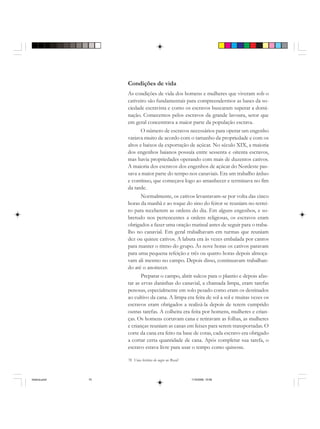 70 Uma história do negro no Brasil
Condições de vida
As condições de vida dos homens e mulheres que viveram sob o
cativeiro são fundamentais para compreendermos as bases da so-
ciedade escravista e como os escravos buscaram superar a domi-
nação. Comecemos pelos escravos da grande lavoura, setor que
em geral concentrava a maior parte da população escrava.
O número de escravos necessários para operar um engenho
variava muito de acordo com o tamanho da propriedade e com os
altos e baixos da exportação de açúcar. No século XIX, a maioria
dos engenhos baianos possuía entre sessenta e oitenta escravos,
mas havia propriedades operando com mais de duzentos cativos.
A maioria dos escravos dos engenhos de açúcar do Nordeste pas-
sava a maior parte do tempo nos canaviais. Era um trabalho árduo
e contínuo, que começava logo ao amanhecer e terminava no fim
da tarde.
Normalmente, os cativos levantavam-se por volta das cinco
horas da manhã e ao toque do sino do feitor se reuniam no terrei-
ro para receberem as ordens do dia. Em alguns engenhos, e so-
bretudo nos pertencentes a ordens religiosas, os escravos eram
obrigados a fazer uma oração matinal antes de seguir para o traba-
lho no canavial. Em geral trabalhavam em turmas que reuniam
dez ou quinze cativos. A labuta era às vezes embalada por cantos
para manter o ritmo do grupo. Às nove horas os cativos paravam
para uma pequena refeição e três ou quatro horas depois almoça-
vam ali mesmo no campo. Depois disso, continuavam trabalhan-
do até o anoitecer.
Preparar o campo, abrir sulcos para o plantio e depois afas-
tar as ervas daninhas do canavial, a chamada limpa, eram tarefas
penosas, especialmente em solo pesado como eram os destinados
ao cultivo da cana. A limpa era feita de sol a sol e muitas vezes os
escravos eram obrigados a realizá-la depois de terem cumprido
outras tarefas. A colheita era feita por homens, mulheres e crian-
ças. Os homens cortavam cana e retiravam as folhas, as mulheres
e crianças reuniam as canas em feixes para serem transportadas. O
corte da cana era feito na base de cotas, cada escravo era obrigado
a cortar certa quantidade de cana. Após completar sua tarefa, o
escravo estava livre para usar o tempo como quisesse.
historia.pmd 11/5/2006, 10:0870
 