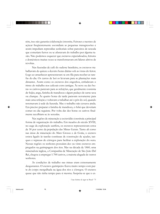 Uma história do negro no Brasil 75
rém, isso não garantia colaboração irrestrita. Feitores e mestres de
açúcar freqüentemente escondiam as pequenas transgressões e
assim impediam represálias senhoriais sobre parceiros de senzala
que cometiam furtos ou se afastavam do trabalho por alguma ra-
zão. Não podemos esquecer que escravos especializados, feitores
e domésticos muitas vezes se transformavam em líderes altivos de
revoltas.
Nas fazendas de café do sudeste brasileiro, os escravos tra-
balhavam de quinze a dezoito horas diárias sob as vistas do feitor.
Logo ao amanhecer apresentavam-se em fila para receber as tare-
fas do dia. Os carros de boi os levavam para as plantações mais
distantes. Assim como os escravos dos engenhos, embalavam o
ritmo do trabalho nos cafezais com cantigas. Às nove ou dez ho-
ras os cativos paravam para as refeições, que geralmente consistia
de feijão, angu, farinha de mandioca e algum pedaço de carne seca
ou charque. Às quatro horas da tarde paravam novamente para
mais uma refeição e voltavam a trabalhar até o pôr-do-sol, quando
retornavam à sede da fazenda. Mas o trabalho não cessava ainda.
Era preciso preparar a farinha de mandioca, o fubá que deveriam
comer no dia seguinte. Por volta das dez horas os cativos final-
mente recolhiam-se às senzalas.
Nas regiões de mineração a escravidão constituía a principal
forma de organização do trabalho. Em meados do século XVIII,
no auge da exploração aurífera, os escravos representavam cerca
de 30 por cento da população das Minas Gerais. Tanto ali como
nas áreas de mineração do Mato Grosso e de Goiás, o escravo
estava ligado às tarefas contínuas de construção de açudes, tan-
ques e represas de córregos para facilitar a exploração do ouro.
Nessas regiões os senhores possuíam dez ou vinte escravos em-
pregados na garimpagem dos rios. Mas na década de 1860, uma
mineradora inglesa, a Companhia de Mineração de São João Del
Rei, chegou a empregar 1.700 cativos, a maioria alugada de outros
senhores.
As condições de trabalho nas minas eram extremamente
desgastantes. O escravo garimpeiro ficava muito tempo com par-
te do corpo mergulhada na água dos rios e córregos. O escravo
quase que não tinha tempo para si mesmo. Suspeita-se que o es-
historia.pmd 11/5/2006, 10:0875
 