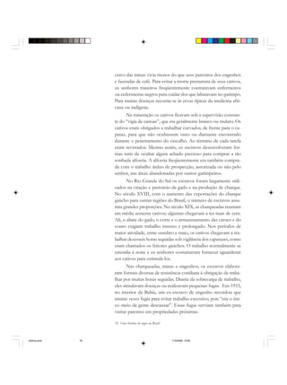 76 Uma história do negro no Brasil
cravo das minas vivia menos do que seus parceiros dos engenhos
e fazendas de café. Para evitar a morte prematura de seus cativos,
os senhores mineiros freqüentemente contratavam enfermeiros
ou enfermeiras negros para cuidar dos que labutavam no garimpo.
Para muitas doenças recorria-se às ervas típicas da medicina afri-
cana ou indígena.
Na mineração os cativos ficavam sob a supervisão constan-
te do “vigia de canoas”, que era geralmente branco ou mulato. Os
cativos eram obrigados a trabalhar curvados, de frente para o ca-
pataz, para que não ocultassem ouro ou diamante encontrado
durante o peneiramento do cascalho. Ao término de cada tarefa
eram revistados. Mesmo assim, os escravos desenvolveram for-
mas sutis de ocultar algum achado precioso para comprar a tão
sonhada alforria. A alforria freqüentemente era também compra-
da com o trabalho árduo de prospecção, autorizada ou não pelo
senhor, nas áreas abandonadas por outros garimpeiros.
No Rio Grande do Sul os escravos foram largamente utili-
zados na criação e pastoreio de gado e na produção de charque.
No século XVIII, com o aumento das exportações do charque
gaúcho para outras regiões do Brasil, o número de escravos assu-
miu grandes proporções. No século XIX, as charqueadas reuniam
em média sessenta cativos; algumas chegavam a ter mais de cem.
Ali, o abate do gado, o corte e o armazenamento das carnes e do
couro exigiam trabalho intenso e prolongado. Nos períodos de
maior atividade, entre outubro e maio, os cativos chegavam a tra-
balhar dezesseis horas seguidas sob vigilância dos capatazes, como
eram chamados os feitores gaúchos. O trabalho normalmente se
estendia à noite e os senhores costumavam fornecer aguardente
aos cativos para estimulá-los.
Nas charqueadas, minas e engenhos, os escravos elabora-
ram formas diversas de resistência cotidiana à obrigação de traba-
lhar por muitas horas seguidas. Diante da sobrecarga de trabalho,
eles simulavam doenças ou realizavam pequenas fugas. Em 1933,
no interior da Bahia, um ex-escravo de engenho recordou que
muitas vezes fugia para evitar trabalho excessivo, pois “era o úni-
co meio da gente descansar”. Essas fugas serviam também para
visitar parentes em propriedades próximas.
historia.pmd 11/5/2006, 10:0876
 