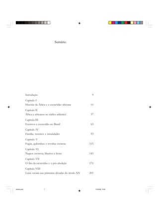 Sumário
Introdução 9
Capítulo I
História da África e a escravidão africana 11
Capítulo II
África e africanos no tráfico atlântico 37
Capítulo III
Escravos e escravidão no Brasil 63
Capítulo IV
Família, terreiros e irmandades 93
Capítulo V
Fugas, quilombos e revoltas escravas 115
Capítulo VI
Negros escravos, libertos e livres 143
Capítulo VII
O fim da escravidão e o pós-abolição 171
Capítulo VIII
Lutas sociais nas primeiras décadas do século XX 201
historia.pmd 11/5/2006, 10:087
 