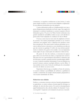 82 Uma história do negro no Brasil
comumente, os engenhos combinavam as duas formas. A ração
quase sempre era parca e os escravos eram obrigados a suplementá-
la com alimentos produzidos por eles próprios.
A parca alimentação podia ser complementada com caça e
pesca, freqüentemente praticadas nas horas vagas. Nas regiões de
mineração os senhores mandavam os escravos caçarem a fim de
diminuírem gastos. Os povos da África Central conheciam uma
grande variedade de armadilhas usadas na caça e sem dúvidas al-
gumas delas foram adaptadas às condições de vida no Brasil.
O acesso a uma roça era outro meio de ampliarem as fontes
de sustento. Em muitas propriedades permitia-se aos escravos
cultivarem suas próprias roças e disporem dos produtos como
bem entendessem. Nas minas muitos senhores permitiam aos es-
cravos cultivar hortas e criar porcos e aves domésticas nos dias em
que não estavam no garimpo. O cultivo de roças aliviava parcial-
mente os mineiros dos gastos com comida e isso era importante
numa região em que a maior parte dos alimentos vinha de fora.
Do ponto de vista dos senhores, a concessão de espaços
para cultivo era uma forma de obter a cooperação dos escravos.
Mas para estes era a oportunidade de diversificar os alimentos que
levavam para a senzala e, quando possível, acumular algum dinhei-
ro com a venda do excedente da produção. Com esse dinheiro era
possível começar a pensar na própria alforria e na dos filhos. A
roça também servia como forma de mobilização da comunidade
em torno do direito ao acesso à terra.
Importante observar que, ao ampliar as fontes de sustento,
os escravos abriram a possibilidade de melhorar a qualidade da
comida e conferir-lhe um sentido cultural próprio, preparando-as
com receitas relembradas da África.
Sobreviver nas cidades
Embora a economia escravista estivesse baseada principalmente
na agricultura, os centros urbanos tiveram papel de destaque na
utilização de mão-de-obra escrava. Os escravos desempenharam
papel fundamental no dia-a-dia das cidades. Os chamados “escra-
vos de ganho” ocupavam-se do transporte de pessoas e mercado-
historia.pmd 11/5/2006, 10:0882
 
