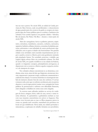 Uma história do negro no Brasil 83
rias nas ruas e portos. No século XIX, na cidade de Cuiabá, pro-
víncia de Mato Grosso, onde era problemático o abastecimento
de água, grande parte dos escravos de ganho se ocupava em trans-
portar água das fontes públicas para as cozinhas e banheiros dos
sobrados. Esse cenário repetia-se nas grandes cidades – Salvador,
Rio de Janeiro, São Paulo, Vila Rica – durante a maior parte do
século XIX.
Além dos carregadores, havia os pedreiros, pintores, carpin-
teiros, estivadores, marinheiros, canoeiros, cocheiros, carroceiros,
sapateiros,barbeiros, alfaiates, ferreiros, costureiras, bordadeiras, par-
teiras, enfermeiras e uma infinidade de outros profissionais espe-
cializados, sem os quais as cidades não funcionariam. Nas grandes
cidades essas atividades eram exercidas majoritariamente por ne-
gros e pardos, escravos e libertos, pois eram geralmente rejeitadas
pela população branca. Na sociedade escravista o trabalho que
exigisse algum esforço físico era considerado aviltante. No final
do século XIX, este quadro modificou-se nas cidades do Sudeste,
quando os imigrantes europeus, principalmente portugueses, já
disputavam com os escravos e libertos aquelas ocupações, inclusi-
ve a de transporte de cargas.
Nos sobrados urbanos encontravam-se as domésticas, cozi-
nheiras, amas secas, amas-de-leite que limpavam, arrumavam, lava-
vam, engomavam e passavam roupa, cozinhavam, amamentavam e
cuidavam das crianças.As escravas domésticas se encarregavam tam-
bém de inúmeros afazeres fora das casas dos senhores. O serviço
começava cedo, antes que os senhores acordassem, pois era preciso
abastecer a casa de água potável, muitas vezes carregada das fontes
públicas. Se pertencessem a senhores com dificuldade financeira,
eram obrigadas a trabalhar em outras casas como alugadas.
As escravas eram utilizadas também no serviço de venda-
gem de doces, mingaus, bolos, caldo de cana, caruru e outras re-
ceitas africanas. As quitandeiras e ganhadeiras enchiam as ruas
com suas maneiras características de cativar os fregueses. Elas
muitas vezes levavam para as ruas os filhos pequenos presos às
costas ou, quando mais crescidos, mantinham-nos próximos aos
locais em que trabalhavam. Havia ainda, nas cidades portuárias e
mineradoras, a exploração do trabalho feminino nos prostíbulos.
historia.pmd 11/5/2006, 10:0883
 