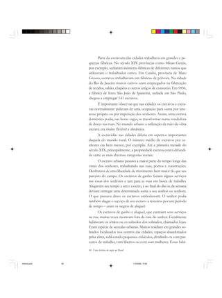 84 Uma história do negro no Brasil
Parte da escravaria das cidades trabalhava em grandes e pe-
quenas fábricas. No século XIX províncias como Minas Gerais,
por exemplo, sediaram inúmeras fábricas de diferentes ramos que
utilizavam o trabalhador cativo. Em Cuiabá, província de Mato
Grosso, escravos trabalhavam em fábricas de pólvora. Na cidade
do Rio de Janeiro muitos cativos eram empregados na fabricação
de tecidos, sabão, chapéus e outros artigos de consumo. Em 1836,
a fábrica de ferro São João de Ipanema, sediada em São Paulo,
chegou a empregar 141 escravos.
É importante observar que nas cidades os escravos e escra-
vas normalmente pulavam de uma ocupação para outra por inte-
resse próprio ou por imposição dos senhores. Assim, uma escrava
doméstica podia, nas horas vagas, se transformar numa vendedora
de doces nas ruas. No mundo urbano a utilização da mão-de-obra
escrava era muito flexível e dinâmica.
A escravidão nas cidades diferia em aspectos importantes
daquela do mundo rural. O número médio de escravos por se-
nhores era bem menor, por exemplo. Até a primeira metade do
século XIX, principalmente, a propriedade escrava estava difundi-
da entre as mais diversas categorias sociais.
O escravo urbano passava a maior parte do tempo longe das
vistas dos senhores, trabalhando nas ruas, portos e construções.
Desfrutava de uma liberdade de movimento bem maior do que seu
parceiro do campo. Os escravos de ganho faziam alguns serviços
nas casas dos senhores e iam para as ruas em busca de trabalho.
Alugavam seu tempo a um e a outro, e ao final do dia ou da semana
deviam entregar uma determinada soma a seu senhor ou senhora.
O que passava disso os escravos embolsavam. O senhor podia
também alugar o serviço de seu escravo a terceiros por um período
de tempo – eram os negros de aluguel.
Os escravos de ganho e aluguel, que exerciam seus serviços
na rua, muitas vezes moravam fora da casa do senhor. Geralmente
habitavam os sótãos ou os subsolos dos sobrados, chamados lojas.
Eram espécie de senzalas urbanas. Muitos residiam em grandes so-
brados localizados nos centros das cidades, espaços abandonados
pelas elites, sublocando pequenos cubículos, dividindo-os com par-
ceiros de trabalho, com libertos ou com suas mulheres. Essas habi-
historia.pmd 11/5/2006, 10:0884
 