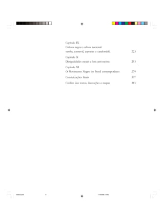 Capítulo IX
Cultura negra e cultura nacional:
samba, carnaval, capoeira e candomblé. 223
Capítulo X
Desigualdades raciais e luta anti-racista 253
Capítulo XI
O Movimento Negro no Brasil contemporâneo 279
Considerações finais 307
Crédito dos textos, ilustrações e mapas 315
historia.pmd 11/5/2006, 10:088
 