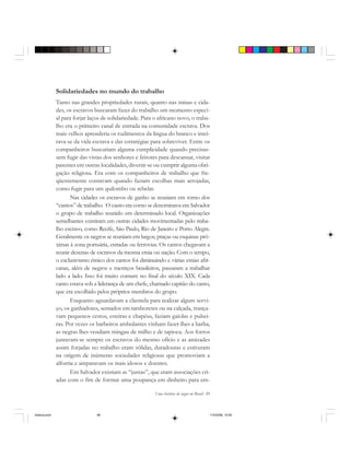 Uma história do negro no Brasil 89
Solidariedades no mundo do trabalho
Tanto nas grandes propriedades rurais, quanto nas minas e cida-
des, os escravos buscaram fazer do trabalho um momento especi-
al para forjar laços de solidariedade. Para o africano novo, o traba-
lho era o primeiro canal de entrada na comunidade escrava. Dos
mais velhos aprenderia os rudimentos da língua do branco e intei-
rava-se da vida escrava e das estratégias para sobreviver. Entre os
companheiros buscariam alguma cumplicidade quando precisas-
sem fugir das vistas dos senhores e feitores para descansar, visitar
parentes em outras localidades, divertir-se ou cumprir alguma obri-
gação religiosa. Era com os companheiros de trabalho que fre-
qüentemente contavam quando faziam escolhas mais arrojadas,
como fugir para um quilombo ou rebelar.
Nas cidades os escravos de ganho se reuniam em torno dos
“cantos” de trabalho. O canto era como se denominava em Salvador
o grupo de trabalho reunido em determinado local. Organizações
semelhantes existiram em outras cidades movimentadas pelo traba-
lho escravo, como Recife, São Paulo, Rio de Janeiro e Porto Alegre.
Geralmente os negros se reuniam em largos, praças ou esquinas pró-
ximas à zona portuária, estradas ou ferrovias. Os cantos chegavam a
reunir dezenas de escravos da mesma etnia ou nação. Com o tempo,
o exclusivismo étnico dos cantos foi diminuindo e várias etnias afri-
canas, além de negros e mestiços brasileiros, passaram a trabalhar
lado a lado. Isso foi muito comum no final do século XIX. Cada
canto estava sob a liderança de um chefe, chamado capitão do canto,
que era escolhido pelos próprios membros do grupo.
Enquanto aguardavam a clientela para realizar algum servi-
ço, os ganhadores, sentados em tamboretes ou na calçada, trança-
vam pequenos cestos, esteiras e chapéus, faziam gaiolas e pulsei-
ras. Por vezes os barbeiros ambulantes vinham fazer-lhes a barba,
as negras lhes vendiam mingau de milho e de tapioca. Aos forros
juntavam-se sempre os escravos do mesmo ofício e as amizades
assim forjadas no trabalho eram sólidas, duradouras e estiveram
na origem de inúmeras sociedades religiosas que promoviam a
alforria e amparavam os mais idosos e doentes.
Em Salvador existiam as “juntas”, que eram associações cri-
adas com o fim de formar uma poupança em dinheiro para em-
historia.pmd 11/5/2006, 10:0989
 