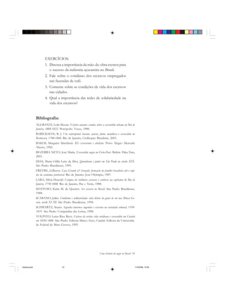 Uma história do negro no Brasil 91
EXERCÍCIOS:
1. Discuta a importância da mão-de-obra escrava para
o sucesso da indústria açucareira no Brasil.
2. Fale sobre o cotidiano dos escravos empregados
nas fazendas de café.
3. Comente sobre as condições de vida dos escravos
nas cidades.
4. Qual a importância das redes de solidariedade na
vida dos escravos?
Bibliografia:
ALGRANTI, Leila Mezan. O feitor ausente: estudos sobre a escravidão urbana no Rio de
Janeiro, 1808-1822. Petrópolis: Vozes, 1988.
BARICKMAN, B. J. Um contraponto baiano: açúcar, fumo, mandioca e escravidão no
Recôncavo, 1780-1860. Rio de Janeiro, Civilização Brasileira, 2003.
BAKOS, Margaret Marchiori. RS: escravismo e abolição. Porto Alegre: Mercado
Aberto, 1982.
BEZERRA NETO, José Maria. Escravidão negra no Grão-Pará. Belém: Paka-Tatu,
2001.
DIAS, Maria Odila Leite da Silva. Quotidiano e poder em São Paulo no século XIX.
São Paulo: Brasiliense, 1995.
FREYRE, Gilberto. Casa Grande & Senzala: formação da família brasileira sob o regi-
me da economia patriarcal. Rio de Janeiro: José Olyimpio, 1987.
LARA, Silvia Hunold. Campos da violência: escravos e senhores na capitania do Rio de
Janeiro, 1750-1808. Rio de Janeiro, Paz e Terra, 1988.
MATTOSO, Kátia M. de Queirós. Ser escravo no Brasil. São Paulo: Brasiliense,
1988.
SCARANO, Julita. Cotidiano e solidariedade: vida diária da gente de cor nas Minas Ge-
rais, século XVIII. São Paulo: Brasiliense, 1994.
SCHWARTZ, Stuart. Segredos internos: engenhos e escravos na sociedade colonial, 1550-
1835. São Paulo: Companhia das Letras, 1988.
VOLPATO, Luiza Rios Ricci. Cativos do sertão: vida cotidiana e escravidão em Cuiabá
em 1850/1888. São Paulo: Editora Marco Zero; Cuiabá: Editora da Universida-
de Federal de Mato Grosso, 1993.
historia.pmd 11/5/2006, 10:0991
 