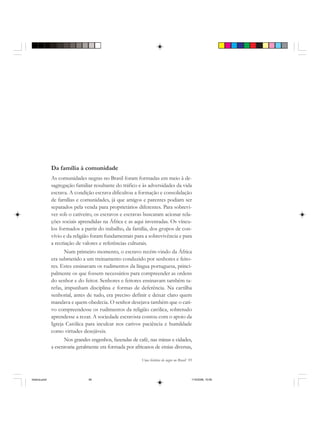 Uma história do negro no Brasil 95
Da família à comunidade
As comunidades negras no Brasil foram formadas em meio à de-
sagregação familiar resultante do tráfico e às adversidades da vida
escrava. A condição escrava dificultou a formação e consolidação
de famílias e comunidades, já que amigos e parentes podiam ser
separados pela venda para proprietários diferentes. Para sobrevi-
ver sob o cativeiro, os escravos e escravas buscaram acionar rela-
ções sociais aprendidas na África e as aqui inventadas. Os víncu-
los formados a partir do trabalho, da família, dos grupos de con-
vívio e da religião foram fundamentais para a sobrevivência e para
a recriação de valores e referências culturais.
Num primeiro momento, o escravo recém-vindo da África
era submetido a um treinamento conduzido por senhores e feito-
res. Estes ensinavam os rudimentos da língua portuguesa, princi-
palmente os que fossem necessários para compreender as ordens
do senhor e do feitor. Senhores e feitores ensinavam também ta-
refas, impunham disciplina e formas de deferência. Na cartilha
senhorial, antes de tudo, era preciso definir e deixar claro quem
mandava e quem obedecia. O senhor desejava também que o cati-
vo compreendesse os rudimentos da religião católica, sobretudo
aprendesse a rezar. A sociedade escravista contou com o apoio da
Igreja Católica para inculcar nos cativos paciência e humildade
como virtudes desejáveis.
Nos grandes engenhos, fazendas de café, nas minas e cidades,
a escravaria geralmente era formada por africanos de etnias diversas,
historia.pmd 11/5/2006, 10:0995
 