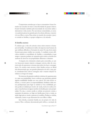 Uma história do negro no Brasil 97
É importante assinalar que os laços comunitários foram for-
mados nas senzalas em meio a uma diversidade de grupos étnicos.
Foram formados também pela necessidade de encontrar saídas e
alternativas à vida escrava. No seio dessas comunidades, os escra-
vos puderam preservar grande parte da cultura africana e transmi-
ti-la aos filhos e netos. Para entrar no mundo das senzalas é preci-
so estudar as famílias, os grupos religiosos e de amizade.
A família escrava
É evidente que a vida sob cativeiro criava sérios entraves à forma-
ção de famílias. A tendência do tráfico de importar mais homens do
que mulheres dificultou a formação de casais. Ou seja, havia muito
homem para pouca mulher nas senzalas. A condição escrava difi-
cultou também a consolidação de famílias e comunidades, já que
amigos e parentes podiam ser separados pela venda ou decisão dos
senhores de alocá-los em propriedades diferentes e distantes.
A despeito dos obstáculos criados pela escravidão, os cati-
vos buscavam manter relações conjugais estáveis, além de cons-
truir redes de parentesco extensas para além dos laços consangü-
íneos. Os estudos mais recentes sobre família escrava no Brasil
têm demonstrado que, nas grandes plantações de café e cana, par-
te considerável dos cativos conseguiu criar e manter relações fa-
miliares ao longo do tempo.
No interesse de garantir condições mínimas de segurança para
si e para sua propriedade, houve senhores que preferiam garantir
alguma estabilidade familiar aos seus cativos. Na visão desses se-
nhores, o escravo preso às responsabilidades familiares tinha me-
nos predisposição para fugir ou rebelar-se. Essa estabilidade, po-
rém, podia ser abalada por motivo de venda, morte do senhor, do-
ação e transferência de algum membro da família para outra propri-
edade. Ou seja, o escravo podia se rebelar em protesto contra a
separação de parentes, ou fugir em família para evitar a venda, ou
ainda fugir para se reunir a parentes já vendidos. Podiam se rebelar,
sobretudo, contra os que abusavam dos seus filhos e filhas.
Sem dúvida, constituir família era um projeto de vida do
escravo. Para o africano desenraizado pelo tráfico, a recriação de
historia.pmd 11/5/2006, 10:0997
 