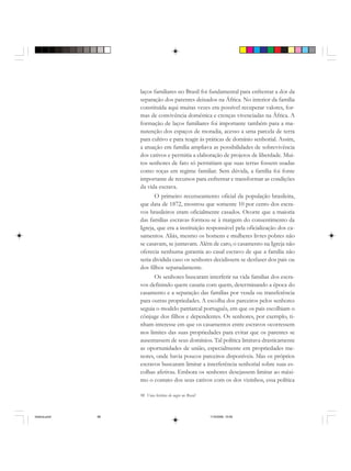 98 Uma história do negro no Brasil
laços familiares no Brasil foi fundamental para enfrentar a dor da
separação dos parentes deixados na África. No interior da família
constituída aqui muitas vezes era possível recuperar valores, for-
mas de convivência doméstica e crenças vivenciadas na África. A
formação de laços familiares foi importante também para a ma-
nutenção dos espaços de moradia, acesso a uma parcela de terra
para cultivo e para reagir às práticas de domínio senhorial. Assim,
a atuação em família ampliava as possibilidades de sobrevivência
dos cativos e permitia a elaboração de projetos de liberdade. Mui-
tos senhores de fato só permitiam que suas terras fossem usadas
como roças em regime familiar. Sem dúvida, a família foi fonte
importante de recursos para enfrentar e transformar as condições
da vida escrava.
O primeiro recenseamento oficial da população brasileira,
que data de 1872, mostrou que somente 10 por cento dos escra-
vos brasileiros eram oficialmente casados. Ocorre que a maioria
das famílias escravas formou-se à margem do consentimento da
Igreja, que era a instituição responsável pela oficialização dos ca-
samentos. Aliás, mesmo os homens e mulheres livres pobres não
se casavam, se juntavam. Além de caro, o casamento na Igreja não
oferecia nenhuma garantia ao casal escravo de que a família não
seria dividida caso os senhores decidissem se desfazer dos pais ou
dos filhos separadamente.
Os senhores buscaram interferir na vida familiar dos escra-
vos definindo quem casaria com quem, determinando a época do
casamento e a separação das famílias por venda ou transferência
para outras propriedades. A escolha dos parceiros pelos senhores
seguia o modelo patriarcal português, em que os pais escolhiam o
cônjuge dos filhos e dependentes. Os senhores, por exemplo, ti-
nham interesse em que os casamentos entre escravos ocorressem
nos limites das suas propriedades para evitar que os parentes se
ausentassem de seus domínios. Tal política limitava drasticamente
as oportunidades de união, especialmente em propriedades me-
nores, onde havia poucos parceiros disponíveis. Mas os próprios
escravos buscaram limitar a interferência senhorial sobre suas es-
colhas afetivas. Embora os senhores desejassem limitar ao máxi-
mo o contato dos seus cativos com os dos vizinhos, essa política
historia.pmd 11/5/2006, 10:0998
 