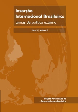 O projeto Perspectivas do Desenvolvimento

Inserção
                        Brasileiro foi concebido também para da
                        concretude aos sete eixos temáticos do
                        desenvolvimento brasileiro, estabelecidos

Internacional Brasileira:
                        mediante processo intenso de discussões no
                        âmbito do programa de fortalecimento
                        institucional em curso no Ipea. O conjunto de
                        documentos derivados deste projeto é o
temas de política externa
                        seguinte:




         Livro 3 | Volume 1 1:
                        Livro       Desafios ao Desenvolvimento
                                    Brasileiro: contribuições do
                                    conselho de orientação do Ipea

                        Livro 2:    Trajetórias Recentes de
                                    Desenvolvimento: estudos de
                                    experiências internacionais
                                    selecionadas

                        Livro 3:    Inserção Internacional Brasileira
                                    Soberana

                        Livro 4:    Macroeconomia para o
                                    Desenvolvimento

                        Livro 5:    Estrutura Produtiva e Tecnológica
                                    Avançada e Regionalmente
                                    Integrada

                        Livro 6:    Infraestrutura Econômica, Social e
                                    Urbana

                        Livro 7:    Sustentabilidade Ambiental
                        Livro 8:    Proteção Social, Garantia de
                                    Direitos e Geração de
                                    Oportunidades

                        Livro 9:    Fortalecimento do Estado, das
                                    Instituições e da Democracia

                        Livro 10:   Perspectivas do Desenvolvimento
                                    Brasileiro




                      Projeto Perspectivas do
                   Desenvolvimento Brasileiro
 