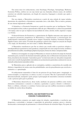 24
Em outras áreas do conhecimento, como Sociologia, Psicologia, Antropologia, Medicina,
Economia Política, embora seu uso seja menor que nas chamadas ciências exatas, ela também
constitui um subsídio importante, em função de conceitos, linguagem e atitudes que ajuda a
desenvolver.
Em sua origem, a Matemática constituiu-se a partir de uma coleção de regras isoladas,
decorrentes da experiência e diretamente conectadas com a vida diária. Não se tratava, portanto,
de um sistema logicamente unificado.
A Aritmética e a Geometria formaram-se a partir de conceitos que se interligavam. Talvez,
em conseqüência disso, tenha se generalizado a idéia de que a Matemática é a ciência da quantidade
e do espaço, uma vez que se originou da necessidade de contar, calcular, medir, organizar o espaço
e as formas.
O desenvolvimento da Geometria e o aparecimento da Álgebra marcaram uma ruptura com
os aspectos puramente pragmáticos da Matemática e impulsionaram a sistematização dos
conhecimentos matemáticos, gerando novos campos: Geometria Analítica, Geometria Projetiva,
Álgebra Linear, entre outros. O estudo das grandezas variáveis deu origem ao conceito de função
e fez surgir, em decorrência, um novo ramo: a Análise Matemática.
A Matemática transforma-se por fim na ciência que estuda todas as possíveis relações e
interdependências quantitativas entre grandezas, comportando um vasto campo de teorias, modelos e
procedimentos de análise, metodologias próprias de pesquisa, formas de coletar e interpretar dados.
Embora as investigações no campo da Matemática se situem ora dentro do campo da chamada
matemática pura, ora dentro da chamada matemática aplicada, elas se influenciam mutuamente; dessa
forma, descobertas dos chamados “matemáticos puros” revelam mais tarde um valor prático inesperado,
assim como o estudo de propriedades matemáticas em acontecimentos particulares conduzem às vezes ao
chamado conhecimento matemático teórico.
Se Matemática pura e aplicada não se contrapõem, também a característica de exatidão não
diminui a importância de teorias como das probabilidades, nem de procedimentos que envolvem a
estimativa e a aproximação.
O conhecimento matemático é fruto de um processo de que fazem parte a imaginação, os
contra-exemplos, as conjecturas, as críticas, os erros e os acertos. Mas ele é apresentado de forma
descontextualizada, atemporal e geral, porque é preocupação do matemático comunicar resultados
e não o processo pelo qual os produziu.
A Matemática desenvolve-se, desse modo, mediante um processo conflitivo entre muitos
elementos contrastantes: o concreto e o abstrato, o particular e o geral, o formal e o informal, o
finito e o infinito, o discreto e o contínuo. Curioso notar que tais conflitos encontram-se também
no âmbito do ensino dessa disciplina.
O PAPEL DA MATEMÁTICA NO
ENSINO FUNDAMENTAL
A Matemática comporta um amplo campo de relações, regularidades e coerências que
despertam a curiosidade e instigam a capacidade de generalizar, projetar, prever e abstrair,
favorecendo a estruturação do pensamento e o desenvolvimento do raciocínio lógico. Faz parte da
 