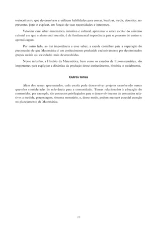 28
socioculturais, que desenvolvem e utilizam habilidades para contar, localizar, medir, desenhar, re-
presentar, jogar e explicar, em função de suas necessidades e interesses.
Valorizar esse saber matemático, intuitivo e cultural, aproximar o saber escolar do universo
cultural em que o aluno está inserido, é de fundamental importância para o processo de ensino e
aprendizagem.
Por outro lado, ao dar importância a esse saber, a escola contribui para a superação do
preconceito de que Matemática é um conhecimento produzido exclusivamente por determinados
grupos sociais ou sociedades mais desenvolvidas.
Nesse trabalho, a História da Matemática, bem como os estudos da Etnomatemática, são
importantes para explicitar a dinâmica da produção desse conhecimento, histórica e socialmente.
Outros temas
Além dos temas apresentados, cada escola pode desenvolver projetos envolvendo outras
questões consideradas de relevância para a comunidade. Temas relacionados à educação do
consumidor, por exemplo, são contextos privilegiados para o desenvolvimento de conteúdos rela-
tivos a medida, porcentagem, sistema monetário, e, desse modo, podem merecer especial atenção
no planejamento de Matemática.
 