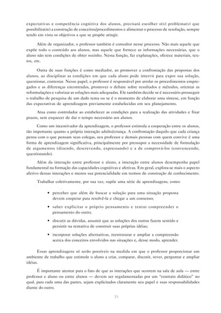 31
expectativas e competência cognitiva dos alunos, precisará escolher o(s) problema(s) que
possibilita(m) a construção de conceitos/procedimentos e alimentar o processo de resolução, sempre
tendo em vista os objetivos a que se propõe atingir.
Além de organizador, o professor também é consultor nesse processo. Não mais aquele que
expõe todo o conteúdo aos alunos, mas aquele que fornece as informações necessárias, que o
aluno não tem condições de obter sozinho. Nessa função, faz explanações, oferece materiais, tex-
tos, etc.
Outra de suas funções é como mediador, ao promover a confrontação das propostas dos
alunos, ao disciplinar as condições em que cada aluno pode intervir para expor sua solução,
questionar, contestar. Nesse papel, o professor é responsável por arrolar os procedimentos empre-
gados e as diferenças encontradas, promover o debate sobre resultados e métodos, orientar as
reformulações e valorizar as soluções mais adequadas. Ele também decide se é necessário prosseguir
o trabalho de pesquisa de um dado tema ou se é o momento de elaborar uma síntese, em função
das expectativas de aprendizagem previamente estabelecidas em seu planejamento.
Atua como controlador ao estabelecer as condições para a realização das atividades e fixar
prazos, sem esquecer de dar o tempo necessário aos alunos.
Como um incentivador da aprendizagem, o professor estimula a cooperação entre os alunos,
tão importante quanto a própria interação adulto/criança. A confrontação daquilo que cada criança
pensa com o que pensam seus colegas, seu professor e demais pessoas com quem convive é uma
forma de aprendizagem significativa, principalmente por pressupor a necessidade de formulação
de argumentos (dizendo, descrevendo, expressando) e a de comprová-los (convencendo,
questionando).
Além da interação entre professor e aluno, a interação entre alunos desempenha papel
fundamental na formação das capacidades cognitivas e afetivas. Em geral, explora-se mais o aspecto
afetivo dessas interações e menos sua potencialidade em termos de construção de conhecimento.
Trabalhar coletivamente, por sua vez, supõe uma série de aprendizagens, como:
• perceber que além de buscar a solução para uma situação proposta
devem cooperar para resolvê-la e chegar a um consenso;
• saber explicitar o próprio pensamento e tentar compreender o
pensamento do outro;
• discutir as dúvidas, assumir que as soluções dos outros fazem sentido e
persistir na tentativa de construir suas próprias idéias;
• incorporar soluções alternativas, reestruturar e ampliar a compreensão
acerca dos conceitos envolvidos nas situações e, desse modo, aprender.
Essas aprendizagens só serão possíveis na medida em que o professor proporcionar um
ambiente de trabalho que estimule o aluno a criar, comparar, discutir, rever, perguntar e ampliar
idéias.
É importante atentar para o fato de que as interações que ocorrem na sala de aula — entre
professor e aluno ou entre alunos — devem ser regulamentadas por um “contrato didático” no
qual, para cada uma das partes, sejam explicitados claramente seu papel e suas responsabilidades
diante do outro.
 