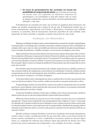 41
• Os níveis de aprofundamento dos conteúdos em função das
possibilidades de compreensão dos alunos, isto é, levando em conta que
um mesmo tema será explorado em diferentes momentos da
aprendizagem e sua consolidação se dará pelo número cada vez maior
de relações estabelecidas, é preciso identificar o nível de aprofundamento
adequado a cada ciclo.
O detalhamento de conteúdos por ciclos, que será feito na seqüência deste documento, não
implica sua imediata transposição para a prática da sala de aula. É fundamental ressaltar que, ao
serem reinterpretados regionalmente (nos Estados e Municípios) e localmente (nas unidades
escolares), os conteúdos, além de incorporarem elementos específicos de cada realidade, serão
organizados de forma articulada e integrada ao projeto educacional de cada escola.
Avaliação em Matemática
Mudançasnadefiniçãodeobjetivosparaoensinofundamental,namaneiradeconceberaaprendizagem,
na interpretação e na abordagem dos conteúdos matemáticos implicam repensar sobre as finalidades da
avaliação,sobreoqueecomoseavalia,numtrabalhoqueincluiumavariedadedesituaçõesdeaprendizagem,
como a resolução de problemas, o trabalho com jogos, o uso de recursos tecnológicos, entre outros.
Alguns professores têm procurado elaborar instrumentos para registrar observações sobre os alunos.
Umexemplosãoasfichasparaomapeamentododesenvolvimentodeatitudes,queincluemquestõescomo:
Procura resolver problemas por seus próprios meios? Faz perguntas? Usa estratégias criativas ou apenas as
convencionais? Justifica as respostas obtidas? Comunica suas respostas com clareza? Participa dos traba-
lhosemgrupo?Ajudaosoutrosnaresoluçãodeproblemas?Contestapontosquenãocompreendeoucomos
quais não concorda?
Os resultados expressos pelos instrumentos de avaliação, sejam eles provas, trabalhos, postura em
sala,constituemindíciosdecompetênciasecomotaldevemserconsiderados.Atarefadoavaliadorconstitui
um permanente exercício de interpretação de sinais, de indícios, a partir dos quais manifesta juízos de valor
que lhe permitem reorganizar a atividade pedagógica.
Ao levantar indícios sobre o desempenho dos alunos, o professor deve ter claro o que pretende obter
e que uso fará desses indícios. Nesse sentido, a análise do erro pode ser uma pista interessante e eficaz.
Naaprendizagemescolaroerroéinevitávele,muitasvezes,podeserinterpretadocomoumcaminho
para buscar o acerto. Quando o aluno ainda não sabe como acertar, faz tentativas, à sua maneira, construindo
uma lógica própria para encontrar a solução.
Ao procurar identificar, mediante a observação e o diálogo, como o aluno está pensando, o professor
obtém as pistas do que ele não está compreendendo e pode interferir para auxiliá-lo.
Diferentes fatores podem ser causa de um erro. Por exemplo, um aluno que erra o resultado da
operação 126 - 39 pode não ter estabelecido uma correspondência entre os dígitos ao “armar” a conta; pode
ter subtraído 6 de 9, apoiado na idéia de que na subtração se retira o número menor do número maior; pode
ter colocado qualquer número como resposta por não ter compreendido o significado da operação; pode ter
utilizado um procedimento aditivo ou contar errado; pode ter cometido erros de cálculo por falta de um
repertório básico.
Quando o professor consegue identificar a causa do erro, ele planeja a intervenção adequada para
auxiliar o aluno a avaliar o caminho percorrido. Se, por outro lado, todos os erros forem tratados da
mesma maneira, assinalando-se os erros e explicando-se novamente, poderá ser útil para alguns
alunos, se a explicação for suficiente para esclarecer algum tipo particular de dúvida, mas é bem
provável que outros continuarão sem compreender e sem condições de reverter a situação.
 