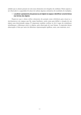 54
aridade que os alunos possam ter com esses elementos em situações do cotidiano. Outro aspecto a
ser observado é a capacidade do aluno de realizar algumas estimativas de resultados de medições.
• Localizar a posição de uma pessoa ou um objeto no espaço e identificar características
nas formas dos objetos
Espera-se que o aluno utilize elementos de posição como referência para situar-se e
movimentar-se em espaços que lhe sejam familiares, assim como para definir a situação de um
objeto num determinado espaço. É importante também verificar se ele é capaz de estabelecer
semelhanças e diferenças entre os objetos, pela observação de suas formas. A expressão dessas
observações é feita por meio de diferentes representações (gráficas, orais, com materiais, etc.).
 