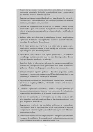 56
• Interpretar e produzir escritas numéricas, considerando as regras do
sistema de numeração decimal e estendendo-as para a representação
dos números racionais na forma decimal.
• Resolver problemas, consolidando alguns significados das operações
fundamentais e construindo novos, em situações que envolvam números
naturais e, em alguns casos, racionais.
• Ampliar os procedimentos de cálculo — mental, escrito, exato,
aproximado — pelo conhecimento de regularidades dos fatos fundamen-
tais, de propriedades das operações e pela antecipação e verificação de
resultados.
• Refletir sobre procedimentos de cálculo que levem à ampliação do
significado do número e das operações, utilizando a calculadora como
estratégia de verificação de resultados.
• Estabelecer pontos de referência para interpretar e representar a
localização e movimentação de pessoas ou objetos, utilizando termino-
logia adequada para descrever posições.
• Identificar características das figuras geométricas, percebendo
semelhanças e diferenças entre elas, por meio de composição e decom-
posição, simetrias, ampliações e reduções.
• Recolher dados e informações, elaborar formas para organizá-los e
expressá-los, interpretar dados apresentados sob forma de tabelas e
gráficos e valorizar essa linguagem como forma de comunicação.
• Utilizar diferentes registros gráficos — desenhos, esquemas, escritas
numéricas — como recurso para expressar idéias, ajudar a descobrir formas
de resolução e comunicar estratégias e resultados.
• Identificar características de acontecimentos previsíveis ou aleatórios a
partir de situações-problema, utilizando recursos estatísticos e
probabilísticos.
• Construir o significado das medidas, a partir de situações-problema que
expressem seu uso no contexto social e em outras áreas do conhecimento
e possibilitem a comparação de grandezas de mesma natureza.
• Utilizar procedimentos e instrumentos de medida usuais ou não,
selecionando o mais adequado em função da situação-problema e do
grau de precisão do resultado.
• Representar resultados de medições, utilizando a terminologia
convencional para as unidades mais usuais dos sistemas de medida,
comparar com estimativas prévias e estabelecer relações entre diferentes
unidades de medida.
• Demonstrar interesse para investigar, explorar e interpretar, em diferentes
contextos do cotidiano e de outras áreas do conhecimento, os conceitos
e procedimentos matemáticos abordados neste ciclo.
 