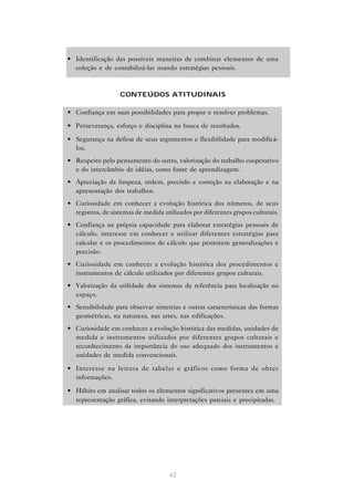 62
• Identificação das possíveis maneiras de combinar elementos de uma
coleção e de contabilizá-las usando estratégias pessoais.
CONTEÚDOS ATITUDINAIS
• Confiança em suas possibilidades para propor e resolver problemas.
• Perseverança, esforço e disciplina na busca de resultados.
• Segurança na defesa de seus argumentos e flexibilidade para modificá-
los.
• Respeito pelo pensamento do outro, valorização do trabalho cooperativo
e do intercâmbio de idéias, como fonte de aprendizagem.
• Apreciação da limpeza, ordem, precisão e correção na elaboração e na
apresentação dos trabalhos.
• Curiosidade em conhecer a evolução histórica dos números, de seus
registros, de sistemas de medida utilizados por diferentes grupos culturais.
• Confiança na própria capacidade para elaborar estratégias pessoais de
cálculo, interesse em conhecer e utilizar diferentes estratégias para
calcular e os procedimentos de cálculo que permitem generalizações e
precisão.
• Curiosidade em conhecer a evolução histórica dos procedimentos e
instrumentos de cálculo utilizados por diferentes grupos culturais.
• Valorização da utilidade dos sistemas de referência para localização no
espaço.
• Sensibilidade para observar simetrias e outras características das formas
geométricas, na natureza, nas artes, nas edificações.
• Curiosidade em conhecer a evolução histórica das medidas, unidades de
medida e instrumentos utilizados por diferentes grupos culturais e
reconhecimento da importância do uso adequado dos instrumentos e
unidades de medida convencionais.
• Interesse na leitura de tabelas e gráficos como forma de obter
informações.
• Hábito em analisar todos os elementos significativos presentes em uma
representação gráfica, evitando interpretações parciais e precipitadas.
 