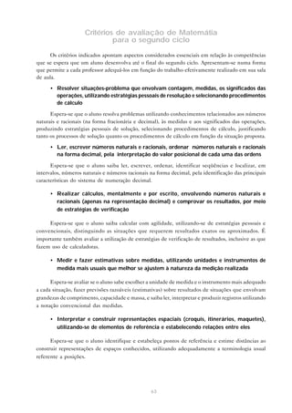 63
Critérios de avaliação de Matemátia
para o segundo ciclo
Os critérios indicados apontam aspectos considerados essenciais em relação às competências
que se espera que um aluno desenvolva até o final do segundo ciclo. Apresentam-se numa forma
que permite a cada professor adequá-los em função do trabalho efetivamente realizado em sua sala
de aula.
• Resolver situações-problema que envolvam contagem, medidas, os significados das
operações, utilizando estratégias pessoais de resolução e selecionando procedimentos
de cálculo
Espera-se que o aluno resolva problemas utilizando conhecimentos relacionados aos números
naturais e racionais (na forma fracionária e decimal), às medidas e aos significados das operações,
produzindo estratégias pessoais de solução, selecionando procedimentos de cálculo, justificando
tanto os processos de solução quanto os procedimentos de cálculo em função da situação proposta.
• Ler, escrever números naturais e racionais, ordenar números naturais e racionais
na forma decimal, pela interpretação do valor posicional de cada uma das ordens
Espera-se que o aluno saiba ler, escrever, ordenar, identificar seqüências e localizar, em
intervalos, números naturais e números racionais na forma decimal, pela identificação das principais
características do sistema de numeração decimal.
• Realizar cálculos, mentalmente e por escrito, envolvendo números naturais e
racionais (apenas na representação decimal) e comprovar os resultados, por meio
de estratégias de verificação
Espera-se que o aluno saiba calcular com agilidade, utilizando-se de estratégias pessoais e
convencionais, distinguindo as situações que requerem resultados exatos ou aproximados. É
importante também avaliar a utilização de estratégias de verificação de resultados, inclusive as que
fazem uso de calculadoras.
• Medir e fazer estimativas sobre medidas, utilizando unidades e instrumentos de
medida mais usuais que melhor se ajustem à natureza da medição realizada
Espera-se avaliar se o aluno sabe escolher a unidade de medida e o instrumento mais adequado
a cada situação, fazer previsões razoáveis (estimativas) sobre resultados de situações que envolvam
grandezas de comprimento, capacidade e massa, e saiba ler, interpretar e produzir registros utilizando
a notação convencional das medidas.
• Interpretar e construir representações espaciais (croquis, itinerários, maquetes),
utilizando-se de elementos de referência e estabelecendo relações entre eles
Espera-se que o aluno identifique e estabeleça pontos de referência e estime distâncias ao
construir representações de espaços conhecidos, utilizando adequadamente a terminologia usual
referente a posições.
 