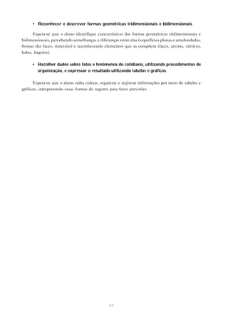 64
• Reconhecer e descrever formas geométricas tridimensionais e bidimensionais
Espera-se que o aluno identifique características das formas geométricas tridimensionais e
bidimensionais, percebendo semelhanças e diferenças entre elas (superfícies planas e arredondadas,
formas das faces, simetrias) e reconhecendo elementos que as compõem (faces, arestas, vértices,
lados, ângulos).
• Recolher dados sobre fatos e fenômenos do cotidiano, utilizando procedimentos de
organização, e expressar o resultado utilizando tabelas e gráficos
Espera-se que o aluno saiba coletar, organizar e registrar informações por meio de tabelas e
gráficos, interpretando essas formas de registro para fazer previsões.
 