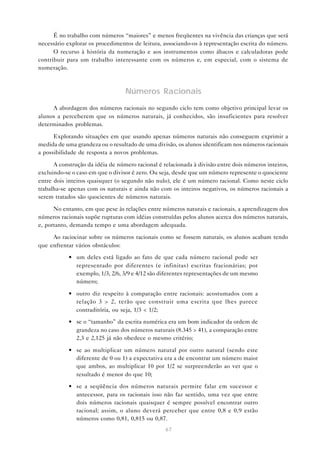 67
É no trabalho com números “maiores” e menos freqüentes na vivência das crianças que será
necessário explorar os procedimentos de leitura, associando-os à representação escrita do número.
O recurso à história da numeração e aos instrumentos como ábacos e calculadoras pode
contribuir para um trabalho interessante com os números e, em especial, com o sistema de
numeração.
Números Racionais
A abordagem dos números racionais no segundo ciclo tem como objetivo principal levar os
alunos a perceberem que os números naturais, já conhecidos, são insuficientes para resolver
determinados problemas.
Explorando situações em que usando apenas números naturais não conseguem exprimir a
medida de uma grandeza ou o resultado de uma divisão, os alunos identificam nos números racionais
a possibilidade de resposta a novos problemas.
A construção da idéia de número racional é relacionada à divisão entre dois números inteiros,
excluindo-se o caso em que o divisor é zero. Ou seja, desde que um número represente o quociente
entre dois inteiros quaisquer (o segundo não nulo), ele é um número racional. Como neste ciclo
trabalha-se apenas com os naturais e ainda não com os inteiros negativos, os números racionais a
serem tratados são quocientes de números naturais.
No entanto, em que pese às relações entre números naturais e racionais, a aprendizagem dos
números racionais supõe rupturas com idéias construídas pelos alunos acerca dos números naturais,
e, portanto, demanda tempo e uma abordagem adequada.
Ao raciocinar sobre os números racionais como se fossem naturais, os alunos acabam tendo
que enfrentar vários obstáculos:
• um deles está ligado ao fato de que cada número racional pode ser
representado por diferentes (e infinitas) escritas fracionárias; por
exemplo, 1/3, 2/6, 3/9 e 4/12 são diferentes representações de um mesmo
número;
• outro diz respeito à comparação entre racionais: acostumados com a
relação 3 > 2, terão que construir uma escrita que lhes parece
contraditória, ou seja, 1/3 < 1/2;
• se o “tamanho” da escrita numérica era um bom indicador da ordem de
grandeza no caso dos números naturais (8.345 > 41), a comparação entre
2,3 e 2,125 já não obedece o mesmo critério;
• se ao multiplicar um número natural por outro natural (sendo este
diferente de 0 ou 1) a expectativa era a de encontrar um número maior
que ambos, ao multiplicar 10 por 1/2 se surpreenderão ao ver que o
resultado é menor do que 10;
• se a seqüência dos números naturais permite falar em sucessor e
antecessor, para os racionais isso não faz sentido, uma vez que entre
dois números racionais quaisquer é sempre possível encontrar outro
racional; assim, o aluno deverá perceber que entre 0,8 e 0,9 estão
números como 0,81, 0,815 ou 0,87.
 