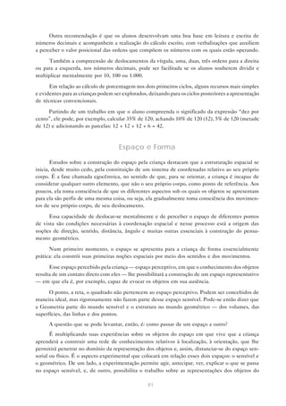 81
Outra recomendação é que os alunos desenvolvam uma boa base em leitura e escrita de
números decimais e acompanhem a realização do cálculo escrito, com verbalizações que auxiliem
a perceber o valor posicional das ordens que compõem os números com os quais estão operando.
Também a compreensão de deslocamentos da vírgula, uma, duas, três ordens para a direita
ou para a esquerda, nos números decimais, pode ser facilitada se os alunos souberem dividir e
multiplicar mentalmente por 10, 100 ou 1.000.
Em relação ao cálculo de porcentagem nos dois primeiros ciclos, alguns recursos mais simples
e evidentes para as crianças podem ser explorados, deixando para os ciclos posteriores a apresentação
de técnicas convencionais.
Partindo de um trabalho em que o aluno compreenda o significado da expressão “dez por
cento”, ele pode, por exemplo, calcular 35% de 120, achando 10% de 120 (12), 5% de 120 (metade
de 12) e adicionando as parcelas: 12 + 12 + 12 + 6 = 42.
Espaço e Forma
Estudos sobre a construção do espaço pela criança destacam que a estruturação espacial se
inicia, desde muito cedo, pela constituição de um sistema de coordenadas relativo ao seu próprio
corpo. É a fase chamada egocêntrica, no sentido de que, para se orientar, a criança é incapaz de
considerar qualquer outro elemento, que não o seu próprio corpo, como ponto de referência. Aos
poucos, ela toma consciência de que os diferentes aspectos sob os quais os objetos se apresentam
para ela são perfis de uma mesma coisa, ou seja, ela gradualmente toma consciência dos movimen-
tos de seu próprio corpo, de seu deslocamento.
Essa capacidade de deslocar-se mentalmente e de perceber o espaço de diferentes pontos
de vista são condições necessárias à coordenação espacial e nesse processo está a origem das
noções de direção, sentido, distância, ângulo e muitas outras essenciais à construção do pensa-
mento geométrico.
Num primeiro momento, o espaço se apresenta para a criança de forma essencialmente
prática: ela constrói suas primeiras noções espaciais por meio dos sentidos e dos movimentos.
Esse espaço percebido pela criança — espaço perceptivo, em que o conhecimento dos objetos
resulta de um contato direto com eles — lhe possibilitará a construção de um espaço representativo
— em que ela é, por exemplo, capaz de evocar os objetos em sua ausência.
O ponto, a reta, o quadrado não pertencem ao espaço perceptivo. Podem ser concebidos de
maneira ideal, mas rigorosamente não fazem parte desse espaço sensível. Pode-se então dizer que
a Geometria parte do mundo sensível e o estrutura no mundo geométrico — dos volumes, das
superfícies, das linhas e dos pontos.
A questão que se pode levantar, então, é: como passar de um espaço a outro?
É multiplicando suas experiências sobre os objetos do espaço em que vive que a criança
aprenderá a construir uma rede de conhecimentos relativos à localização, à orientação, que lhe
permitirá penetrar no domínio da representação dos objetos e, assim, distanciar-se do espaço sen-
sorial ou físico. É o aspecto experimental que colocará em relação esses dois espaços: o sensível e
o geométrico. De um lado, a experimentação permite agir, antecipar, ver, explicar o que se passa
no espaço sensível, e, de outro, possibilita o trabalho sobre as representações dos objetos do
 