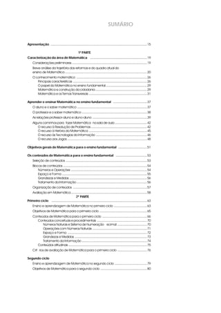 SUMÁRIO
Apresentaçãoi ............................................................................................................15
1ª PARTE
Caracterização da área de Matemática i ................................................................19
Considerações preliminares ....................................................................................19
Breve análise da trajetória das reformas e do quadro atual do
ensino de Matemática ............................................................................................20
O conhecimento matemático ...............................................................................26
Principais características ...................................................................................26
O papel da Matemática no ensino fundamental ..............................................29
Matemática e construção da cidadania..........................................................29
Matemática e os Temas Transversais .................................................................31
Aprender e ensinar Matemática no ensino fundamentali ......................................37
O aluno e o saber matemático ..............................................................................37
O professor e o saber matemático .........................................................................38
As relações professor-aluno e aluno-aluno .............................................................39
Alguns caminhos para “fazer Matemática” na sala de aula ....................................42
O recurso à Resolução de Problemas...............................................................42
O recurso à História da Matemática .................................................................45
O recurso às Tecnologias da Informação .........................................................46
O recurso aos Jogos .........................................................................................48
Objetivos gerais de Matemática para o ensino fundamental i ................................51
Os conteúdos de Matemática para o ensino fundamental i ...................................53
Seleção de conteúdos ...........................................................................................53
Blocos de conteúdos ..............................................................................................54
Números e Operações .....................................................................................54
Espaço e Forma ...............................................................................................55
Grandezas e Medidas .......................................................................................56
Tratamento da Informação ...............................................................................56
Organização de conteúdos ...................................................................................57
Avaliação em Matemática .....................................................................................58
22ª PARTE
Primeiro ciclo i ...........................................................................................................63
Ensino e aprendizagem de Matemática no primeiro ciclo .....................................63
Objetivos de Matemática para o primeiro ciclo .....................................................65
Conteúdos de Matemática para o primeiro ciclo ..................................................66
Conteúdos conceituais e procedimentais ........................................................70
Números Naturais e Sistema de Numeração Decimal .................................70
Operações com Números Naturais .............................................................71
Espaço e Forma .........................................................................................72
Grandezas e Medidas .................................................................................73
Tratamento da Informação .........................................................................74
Conteúdos atitudinais ........................................................................................75
Critérios de avaliação de Matemática para o primeiro ciclo .................................76
Segundo ciclo
Ensino e aprendizagem de Matemática no segundo ciclo ....................................79
Objetivos de Matemática para o segundo ciclo ....................................................80
 